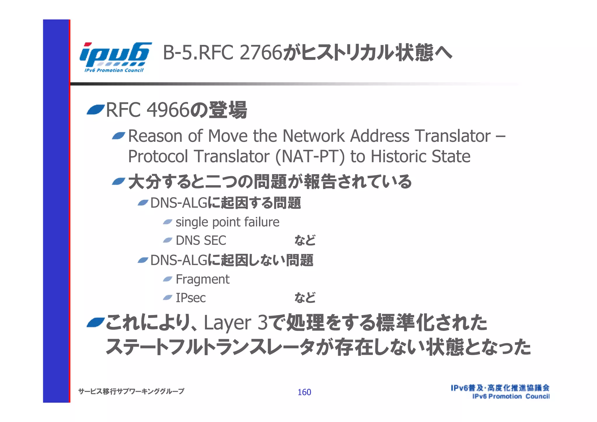 B-5.RFC 2766がヒストリカル状態へ

    RFC 4966の登場
       Reason of Move the Network Address Translator –
       Protocol Translator (NAT-PT) to Historic State
       大分すると二つの問題が報告されている
           DNS-ALGに起因する問題
               single point failure
               DNS SEC                など
           DNS-ALGに起因しない問題
               Fragment
               IPsec                  など

    これにより、Layer 3で処理をする標準化された
    ステートフルトランスレータが存在しない状態となった

サービス移行サブワーキンググループ                     160
 
