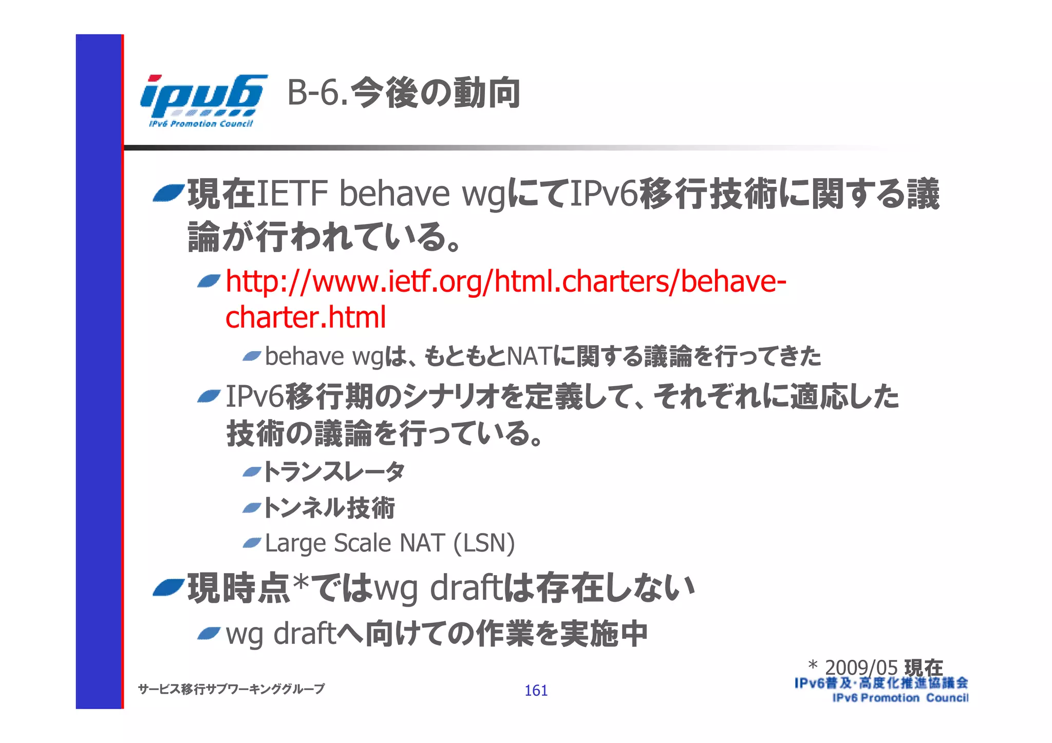 B-6.今後の動向

    現在IETF behave wgにてIPv6移行技術に関する議
    論が行われている。
       http://www.ietf.org/html.charters/behave-
       charter.html
           behave wgは、もともとNATに関する議論を行ってきた
       IPv6移行期のシナリオを定義して、それぞれに適応した
       技術の議論を行っている。
           トランスレータ
           トンネル技術
           Large Scale NAT (LSN)
    現時点*ではwg draftは存在しない
       wg draftへ向けての作業を実施中
                                                   * 2009/05 現在
サービス移行サブワーキンググループ                  161
 