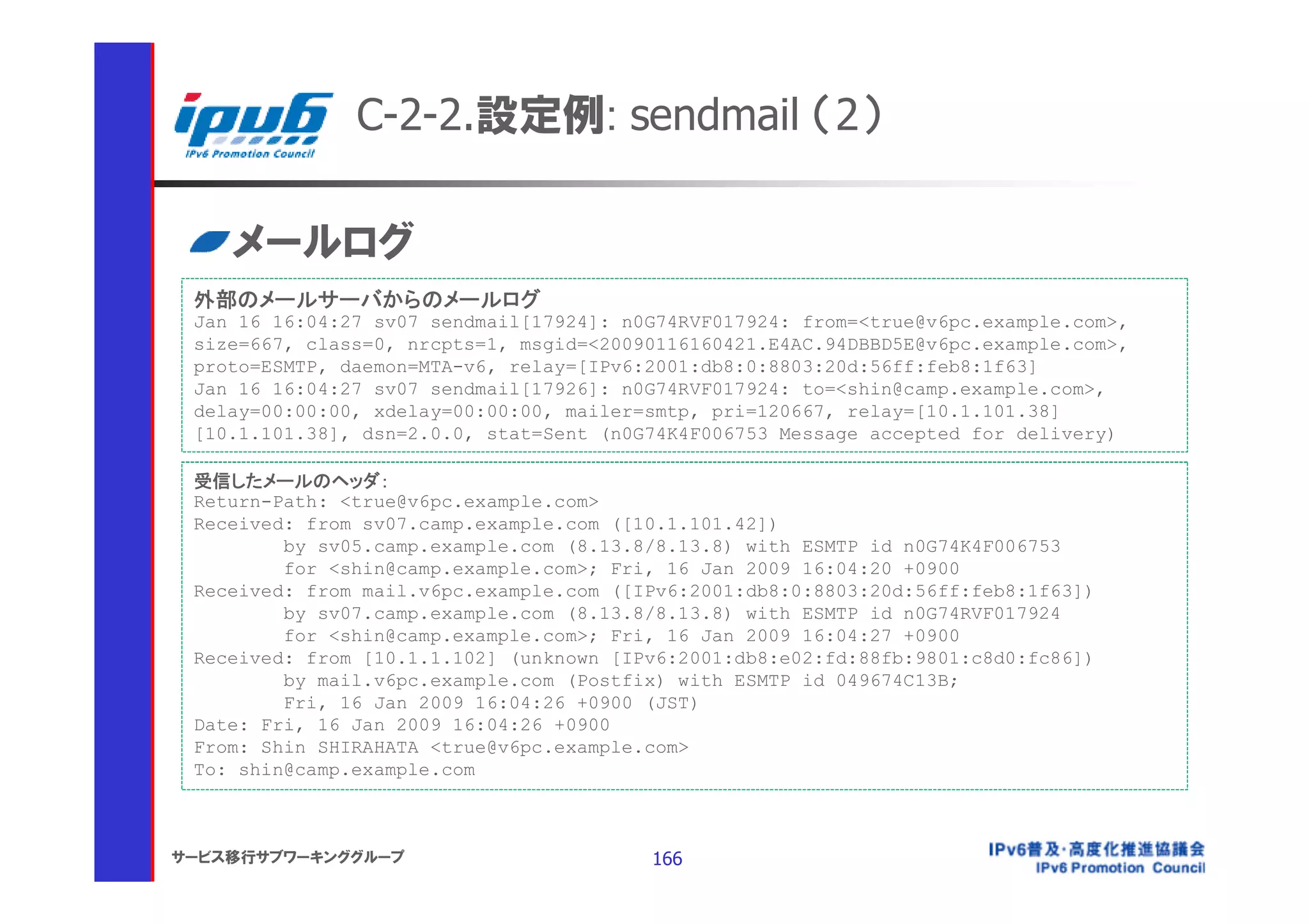 C-2-2.設定例: sendmail （2）

    メールログ
 外部のメールサーバからのメールログ
 Jan 16 16:04:27 sv07 sendmail[17924]: n0G74RVF017924: from=<true@v6pc.example.com>,
 size=667, class=0, nrcpts=1, msgid=<20090116160421.E4AC.94DBBD5E@v6pc.example.com>,
 proto=ESMTP, daemon=MTA-v6, relay=[IPv6:2001:db8:0:8803:20d:56ff:feb8:1f63]
 Jan 16 16:04:27 sv07 sendmail[17926]: n0G74RVF017924: to=<shin@camp.example.com>,
 delay=00:00:00, xdelay=00:00:00, mailer=smtp, pri=120667, relay=[10.1.101.38]
 [10.1.101.38], dsn=2.0.0, stat=Sent (n0G74K4F006753 Message accepted for delivery)

 受信したメールのヘッダ：
 Return-Path: <true@v6pc.example.com>
 Received: from sv07.camp.example.com ([10.1.101.42])
         by sv05.camp.example.com (8.13.8/8.13.8) with ESMTP id n0G74K4F006753
         for <shin@camp.example.com>; Fri, 16 Jan 2009 16:04:20 +0900
 Received: from mail.v6pc.example.com ([IPv6:2001:db8:0:8803:20d:56ff:feb8:1f63])
         by sv07.camp.example.com (8.13.8/8.13.8) with ESMTP id n0G74RVF017924
         for <shin@camp.example.com>; Fri, 16 Jan 2009 16:04:27 +0900
 Received: from [10.1.1.102] (unknown [IPv6:2001:db8:e02:fd:88fb:9801:c8d0:fc86])
         by mail.v6pc.example.com (Postfix) with ESMTP id 049674C13B;
         Fri, 16 Jan 2009 16:04:26 +0900 (JST)
 Date: Fri, 16 Jan 2009 16:04:26 +0900
 From: Shin SHIRAHATA <true@v6pc.example.com>
 To: shin@camp.example.com



サービス移行サブワーキンググループ                        166
 