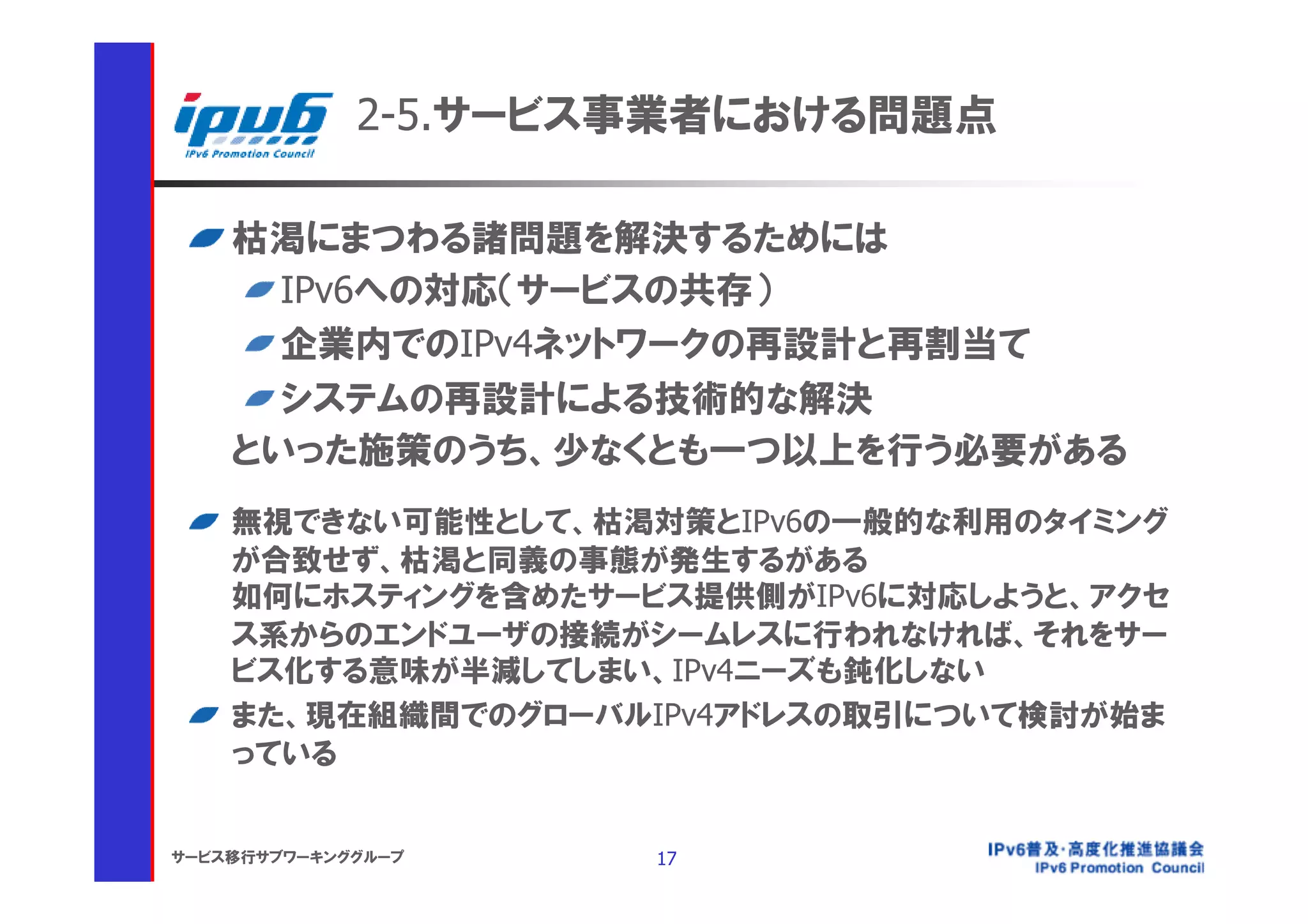 2-5.サービス事業者における問題点

    枯渇にまつわる諸問題を解決するためには
      IPv6への対応（サービスの共存）
      企業内でのIPv4ネットワークの再設計と再割当て
      システムの再設計による技術的な解決
    といった施策のうち、少なくとも一つ以上を行う必要がある
    無視できない可能性として、枯渇対策とIPv6の一般的な利用のタイミング
    が合致せず、枯渇と同義の事態が発生するがある
    如何にホスティングを含めたサービス提供側がIPv6に対応しようと、アクセ
    ス系からのエンドユーザの接続がシームレスに行われなければ、それをサー
    ビス化する意味が半減してしまい、IPv4ニーズも鈍化しない
    また、現在組織間でのグローバルIPv4アドレスの取引について検討が始ま
    っている


サービス移行サブワーキンググループ    17
 