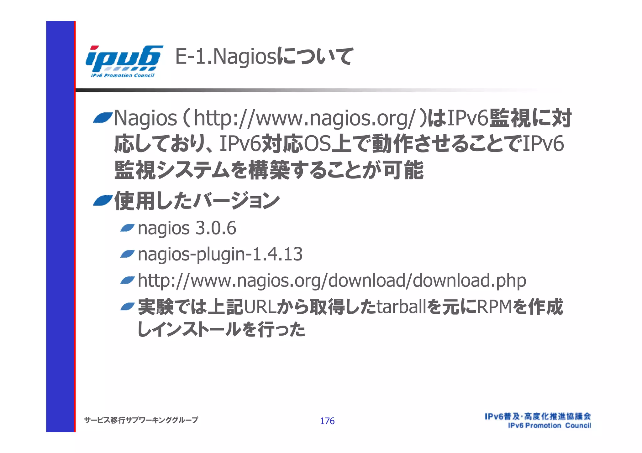 E-1.Nagiosについて

    Nagios （http://www.nagios.org/）はIPv6監視に対
    応しており、IPv6対応OS上で動作させることでIPv6
    監視システムを構築することが可能
    使用したバージョン
       nagios 3.0.6
       nagios-plugin-1.4.13
       http://www.nagios.org/download/download.php
       実験では上記URLから取得したtarballを元にRPMを作成
       しインストールを行った



サービス移行サブワーキンググループ        176
 