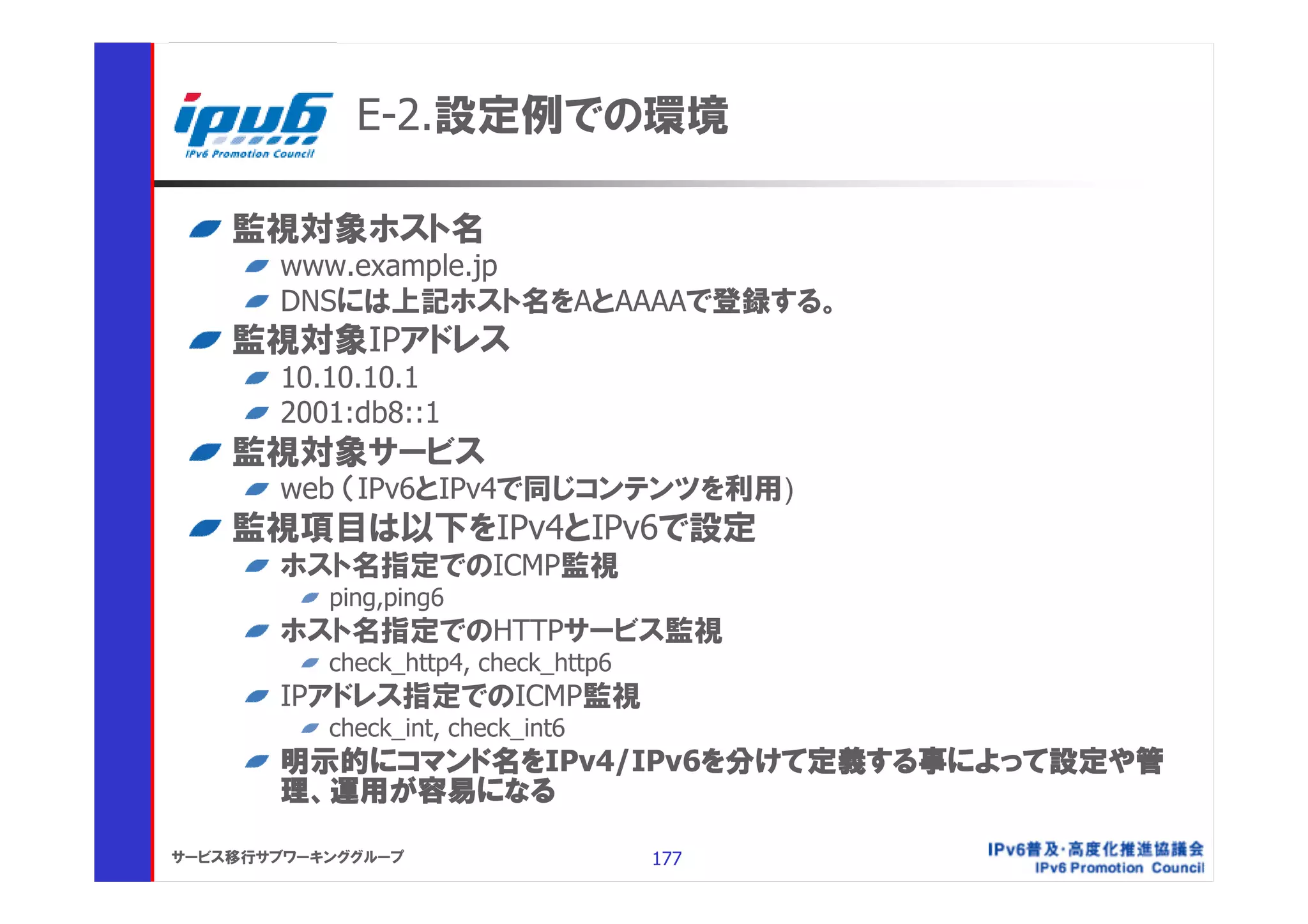 E-2.設定例での環境

    監視対象ホスト名
       www.example.jp
       DNSには上記ホスト名をAとAAAAで登録する。
    監視対象IPアドレス
       10.10.10.1
       2001:db8::1
    監視対象サービス
       web （IPv6とIPv4で同じコンテンツを利用)
    監視項目は以下をIPv4とIPv6で設定
       ホスト名指定でのICMP監視
           ping,ping6
       ホスト名指定でのHTTPサービス監視
           check_http4, check_http6
       IPアドレス指定でのICMP監視
           check_int, check_int6
       明示的にコマンド名をIPv4/IPv6を分けて定義する事によって設定や管
       理、運用が容易になる

サービス移行サブワーキンググループ                     177
 