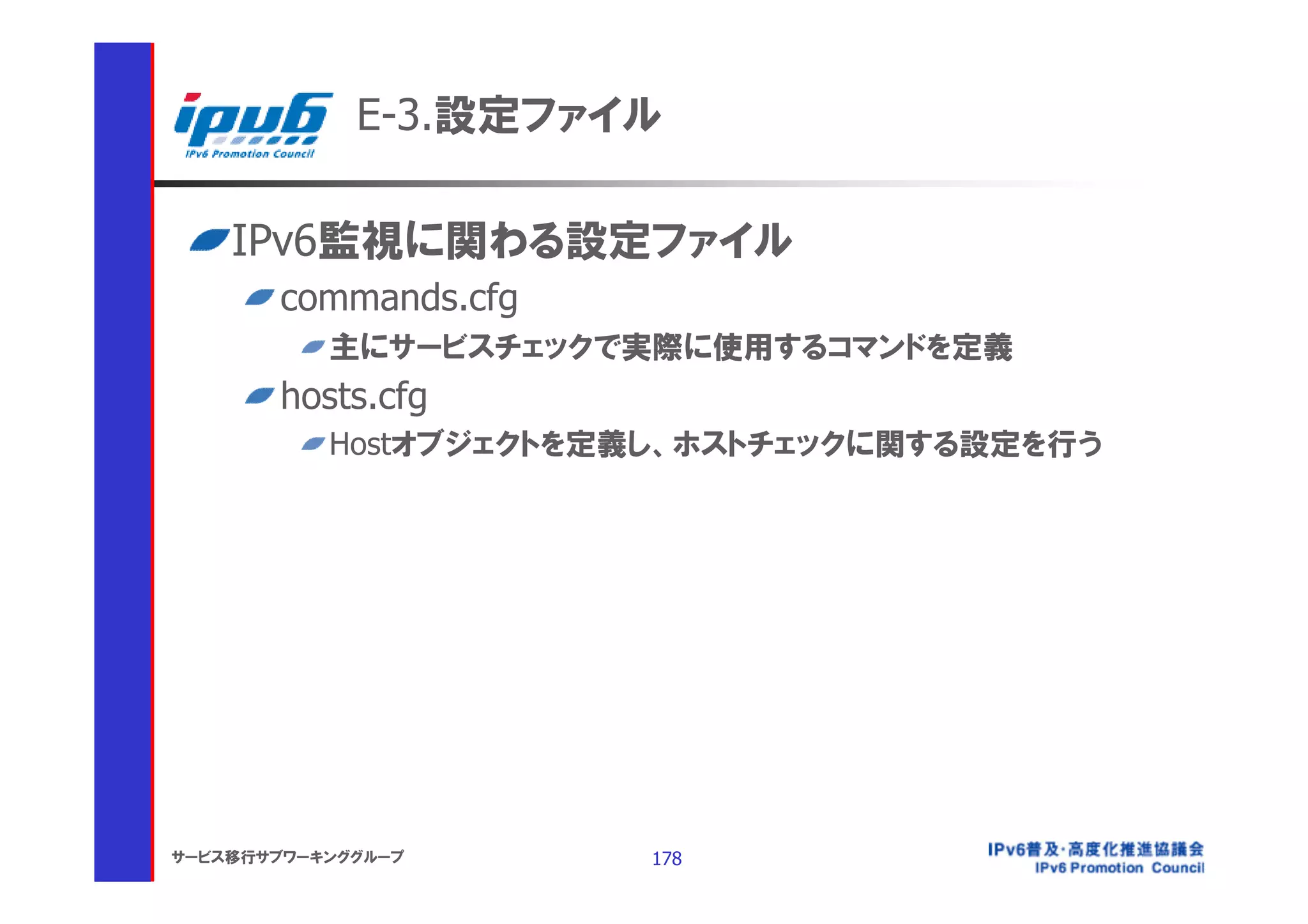 E-3.設定ファイル

    IPv6監視に関わる設定ファイル
       commands.cfg
           主にサービスチェックで実際に使用するコマンドを定義
       hosts.cfg
           Hostオブジェクトを定義し、ホストチェックに関する設定を行う




サービス移行サブワーキンググループ      178
 