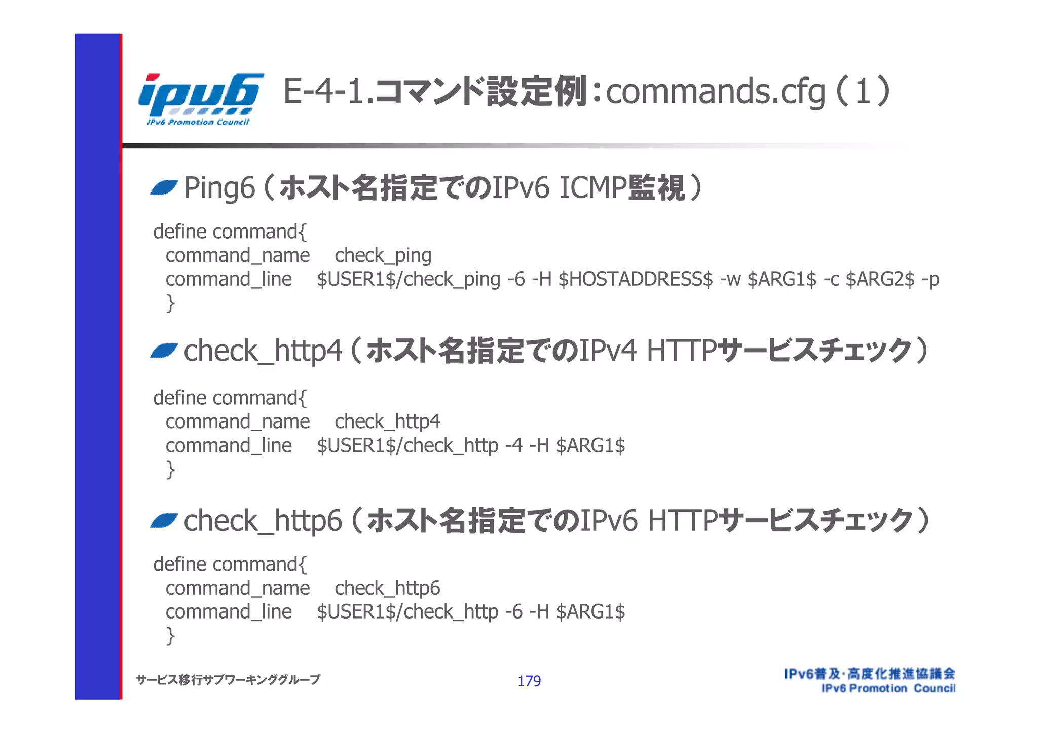 E-4-1.コマンド設定例：commands.cfg （1）

    Ping6 （ホスト名指定でのIPv6 ICMP監視）
 define command{
  command_name check_ping
  command_line $USER1$/check_ping -6 -H $HOSTADDRESS$ -w $ARG1$ -c $ARG2$ -p
  }

    check_http4 （ホスト名指定でのIPv4 HTTPサービスチェック）
 define command{
  command_name check_http4
  command_line $USER1$/check_http -4 -H $ARG1$
  }

    check_http6 （ホスト名指定でのIPv6 HTTPサービスチェック）
 define command{
  command_name check_http6
  command_line $USER1$/check_http -6 -H $ARG1$
  }

サービス移行サブワーキンググループ                  179
 