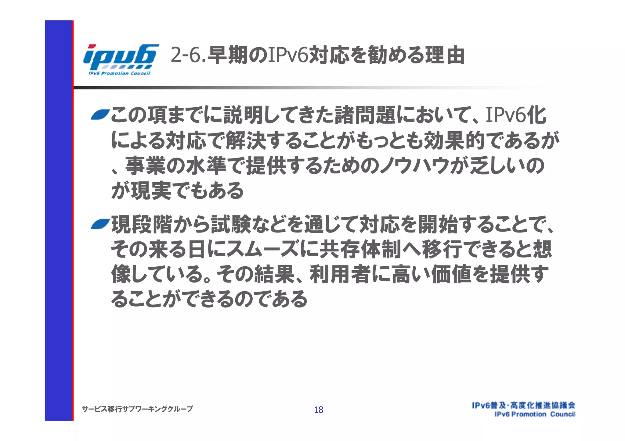 2-6.早期のIPv6対応を勧める理由

    この項までに説明してきた諸問題において、IPv6化
    による対応で解決することがもっとも効果的であるが
    、事業の水準で提供するためのノウハウが乏しいの
    が現実でもある
    現段階から試験などを通じて対応を開始することで、
    その来る日にスムーズに共存体制へ移行できると想
    像している。その結果、利用者に高い価値を提供す
    ることができるのである




サービス移行サブワーキンググループ     18
 