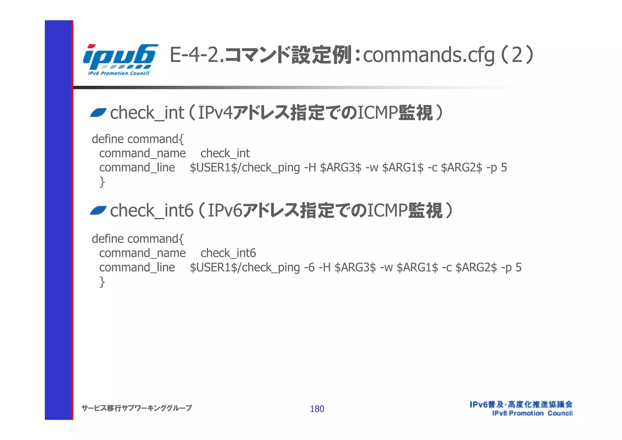 E-4-2.コマンド設定例：commands.cfg （2）

    check_int （IPv4アドレス指定でのICMP監視）
 define command{
  command_name check_int
  command_line $USER1$/check_ping -H $ARG3$ -w $ARG1$ -c $ARG2$ -p 5
  }

    check_int6 （IPv6アドレス指定でのICMP監視）
 define command{
  command_name check_int6
  command_line $USER1$/check_ping -6 -H $ARG3$ -w $ARG1$ -c $ARG2$ -p 5
  }




サービス移行サブワーキンググループ                   180
 
