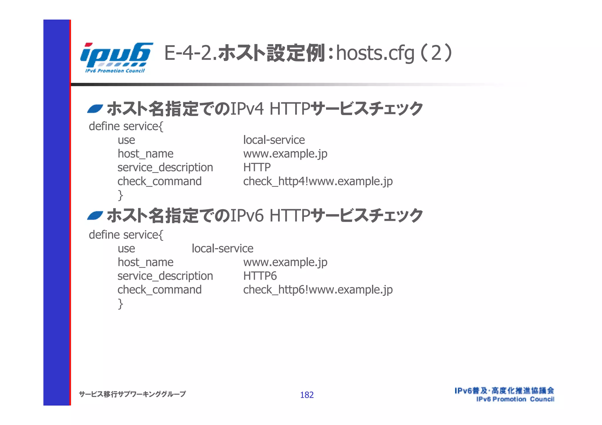 E-4-2.ホスト設定例：hosts.cfg （2）

    ホスト名指定でのIPv4 HTTPサービスチェック
 define service{
       use                    local-service
       host_name              www.example.jp
       service_description    HTTP
       check_command          check_http4!www.example.jp
       }
    ホスト名指定でのIPv6 HTTPサービスチェック
 define service{
       use            local-service
       host_name                 www.example.jp
       service_description       HTTP6
       check_command             check_http6!www.example.jp
       }




サービス移行サブワーキンググループ                        182
 