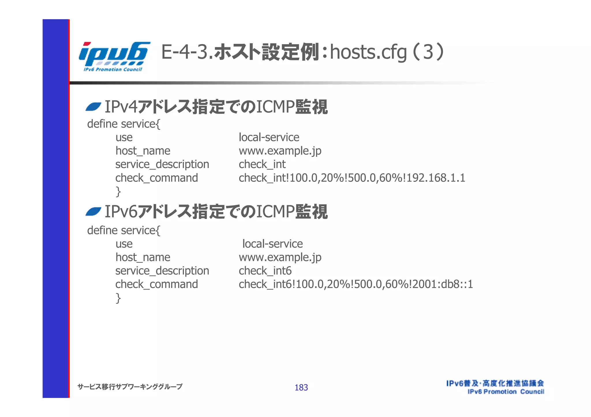 E-4-3.ホスト設定例：hosts.cfg （3）

    IPv4アドレス指定でのICMP監視
 define service{
       use                   local-service
       host_name             www.example.jp
       service_description   check_int
       check_command         check_int!100.0,20%!500.0,60%!192.168.1.1
       }
    IPv6アドレス指定でのICMP監視
 define service{
       use                    local-service
       host_name             www.example.jp
       service_description   check_int6
       check_command         check_int6!100.0,20%!500.0,60%!2001:db8::1
       }




サービス移行サブワーキンググループ                      183
 