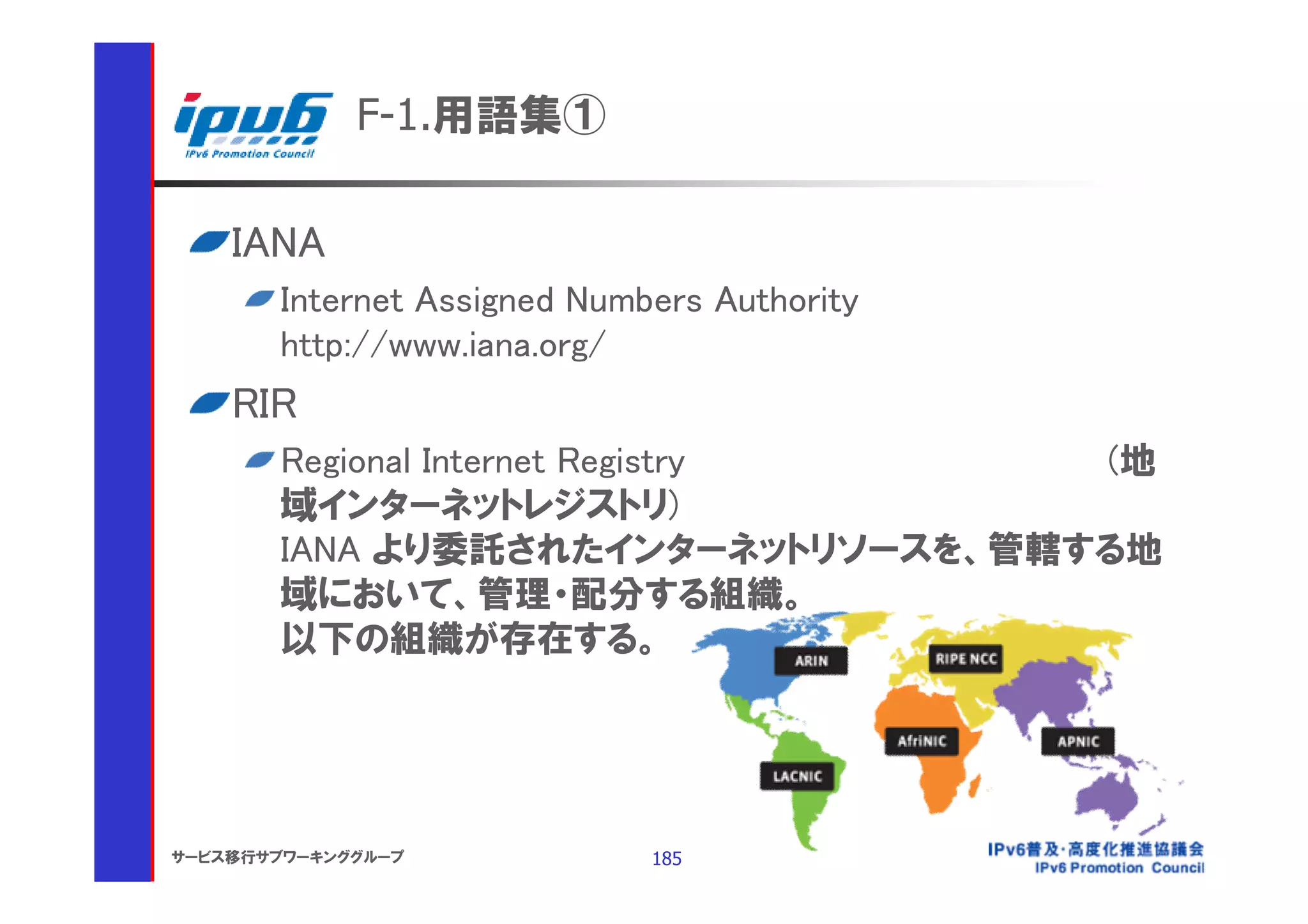 F-1.用語集①

    IANA
       Internet Assigned Numbers Authority
       http://www.iana.org/
    RIR
       Regional Internet Registry  (地
       域インターネットレジストリ)
       IANA より委託されたインターネットリソースを、管轄する地
       域において、管理・配分する組織。
       以下の組織が存在する。




サービス移行サブワーキンググループ            185
 