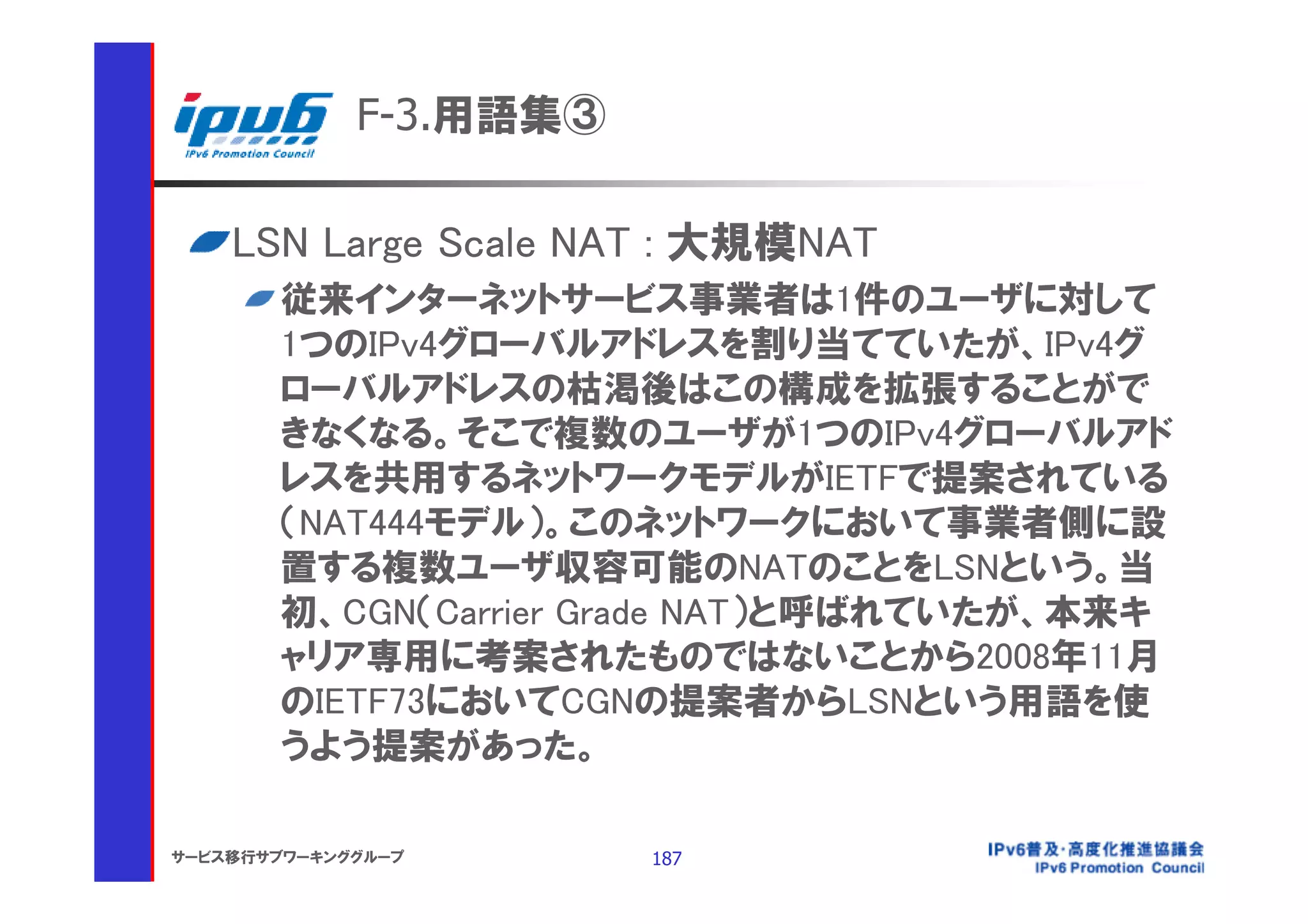 F-3.用語集③

    LSN Large Scale NAT : 大規模NAT
       従来インターネットサービス事業者は1件のユーザに対して
       1つのIPv4グローバルアドレスを割り当てていたが、IPv4グ
       ローバルアドレスの枯渇後はこの構成を拡張することがで
       きなくなる。そこで複数のユーザが1つのIPv4グローバルアド
       レスを共用するネットワークモデルがIETFで提案されている
       （NAT444モデル）。このネットワークにおいて事業者側に設
       置する複数ユーザ収容可能のNATのことをLSNという。当
       初、CGN（Carrier Grade NAT）と呼ばれていたが、本来キ
       ャリア専用に考案されたものではないことから2008年11月
       のIETF73においてCGNの提案者からLSNという用語を使
       うよう提案があった。

サービス移行サブワーキンググループ       187
 