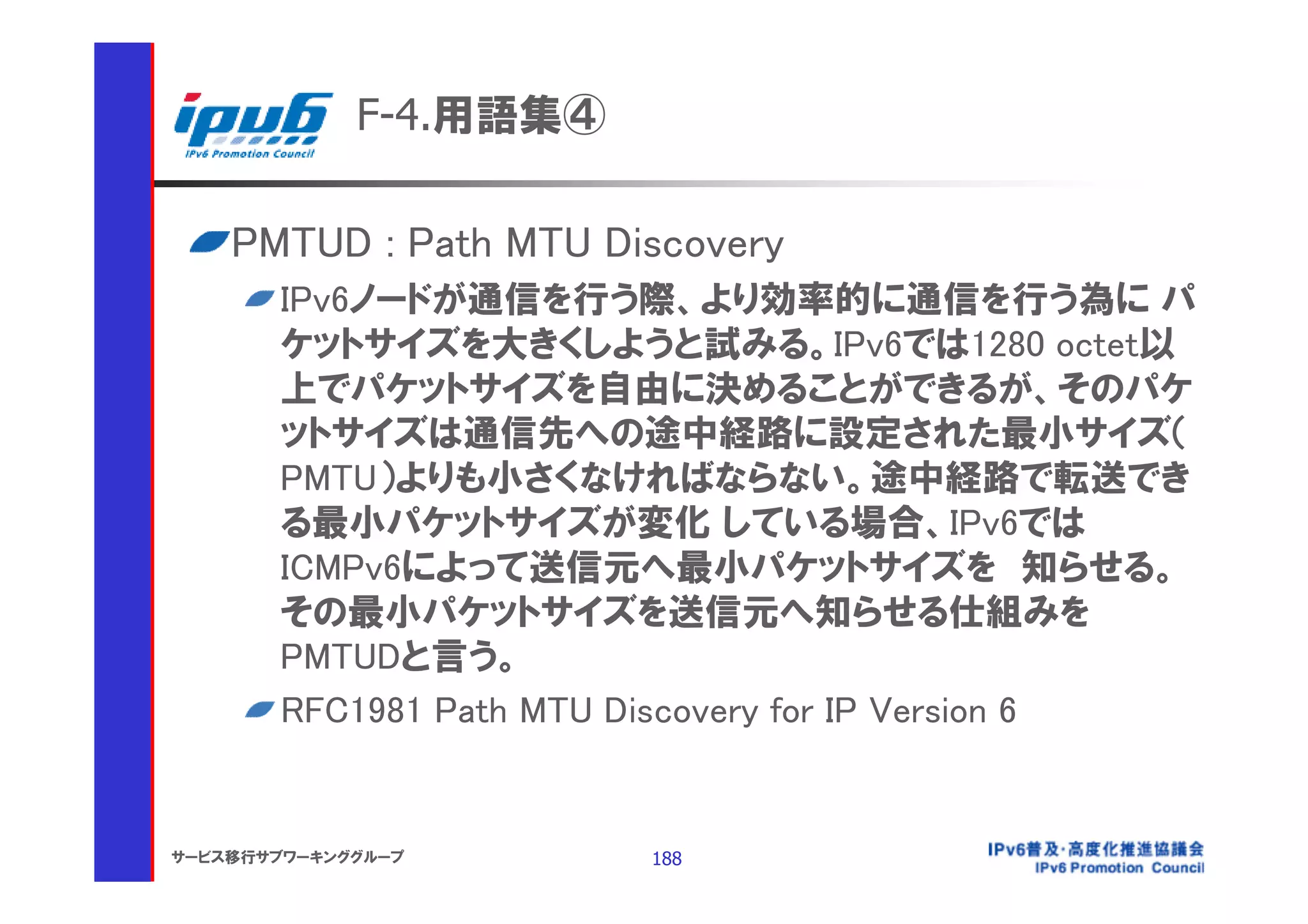 F-4.用語集④

    PMTUD : Path MTU Discovery
       IPv6ノードが通信を行う際、より効率的に通信を行う為に パ
       ケットサイズを大きくしようと試みる。IPv6では1280 octet以
       上でパケットサイズを自由に決めることができるが、そのパケ
       ットサイズは通信先への途中経路に設定された最小サイズ（
       PMTU）よりも小さくなければならない。途中経路で転送でき
       る最小パケットサイズが変化 している場合、IPv6では
       ICMPv6によって送信元へ最小パケットサイズを 知らせる。
       その最小パケットサイズを送信元へ知らせる仕組みを
       PMTUDと言う。
       RFC1981 Path MTU Discovery for IP Version 6


サービス移行サブワーキンググループ       188
 