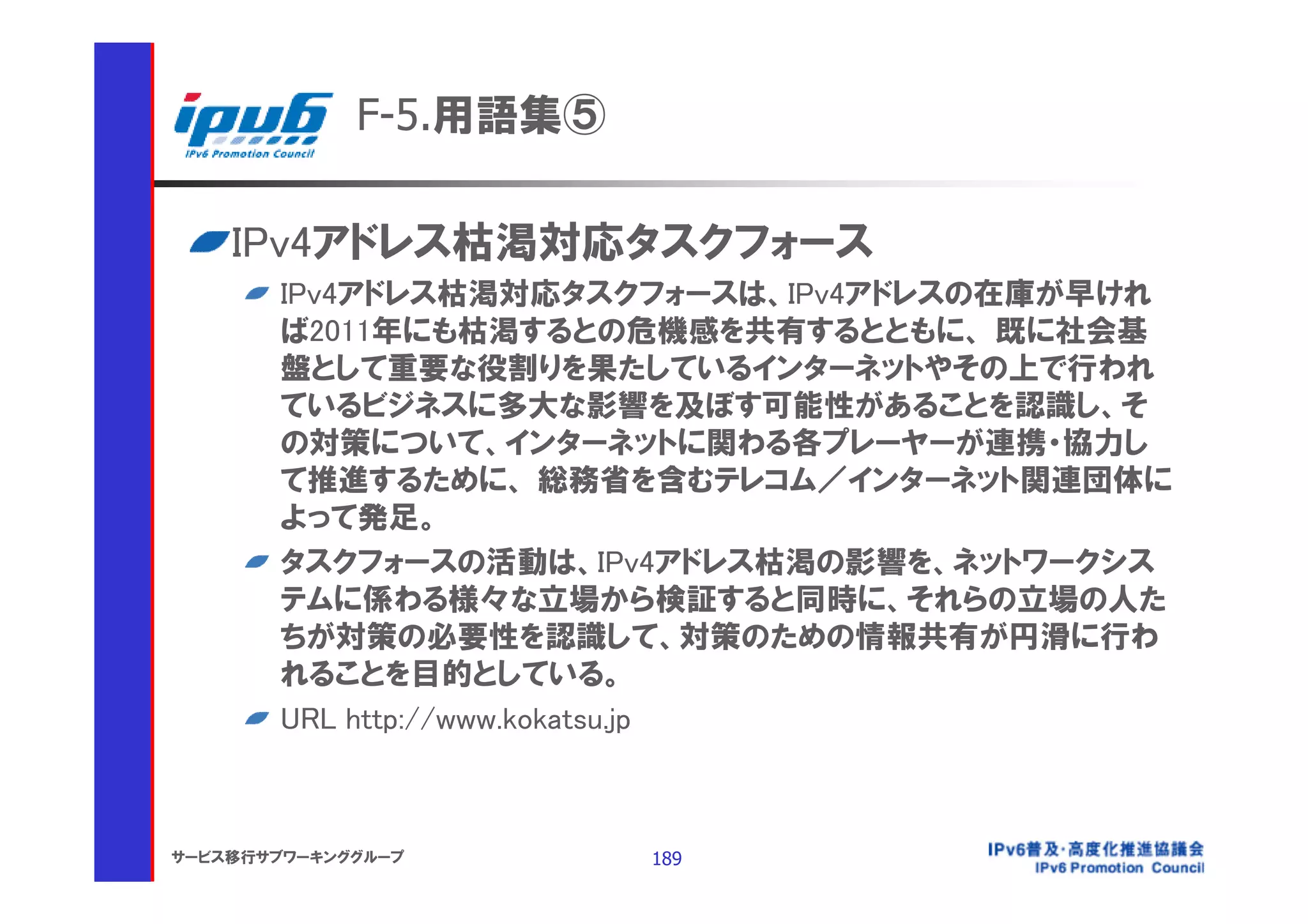 F-5.用語集⑤

    IPv4アドレス枯渇対応タスクフォース
       IPv4アドレス枯渇対応タスクフォースは、IPv4アドレスの在庫が早けれ
       ば2011年にも枯渇するとの危機感を共有するとともに、 既に社会基
       盤として重要な役割りを果たしているインターネットやその上で行われ
       ているビジネスに多大な影響を及ぼす可能性があることを認識し、そ
       の対策について、インターネットに関わる各プレーヤーが連携・協力し
       て推進するために、 総務省を含むテレコム／インターネット関連団体に
       よって発足。
       タスクフォースの活動は、IPv4アドレス枯渇の影響を、ネットワークシス
       テムに係わる様々な立場から検証すると同時に、それらの立場の人た
       ちが対策の必要性を認識して、対策のための情報共有が円滑に行わ
       れることを目的としている。
       URL http://www.kokatsu.jp



サービス移行サブワーキンググループ       189
 