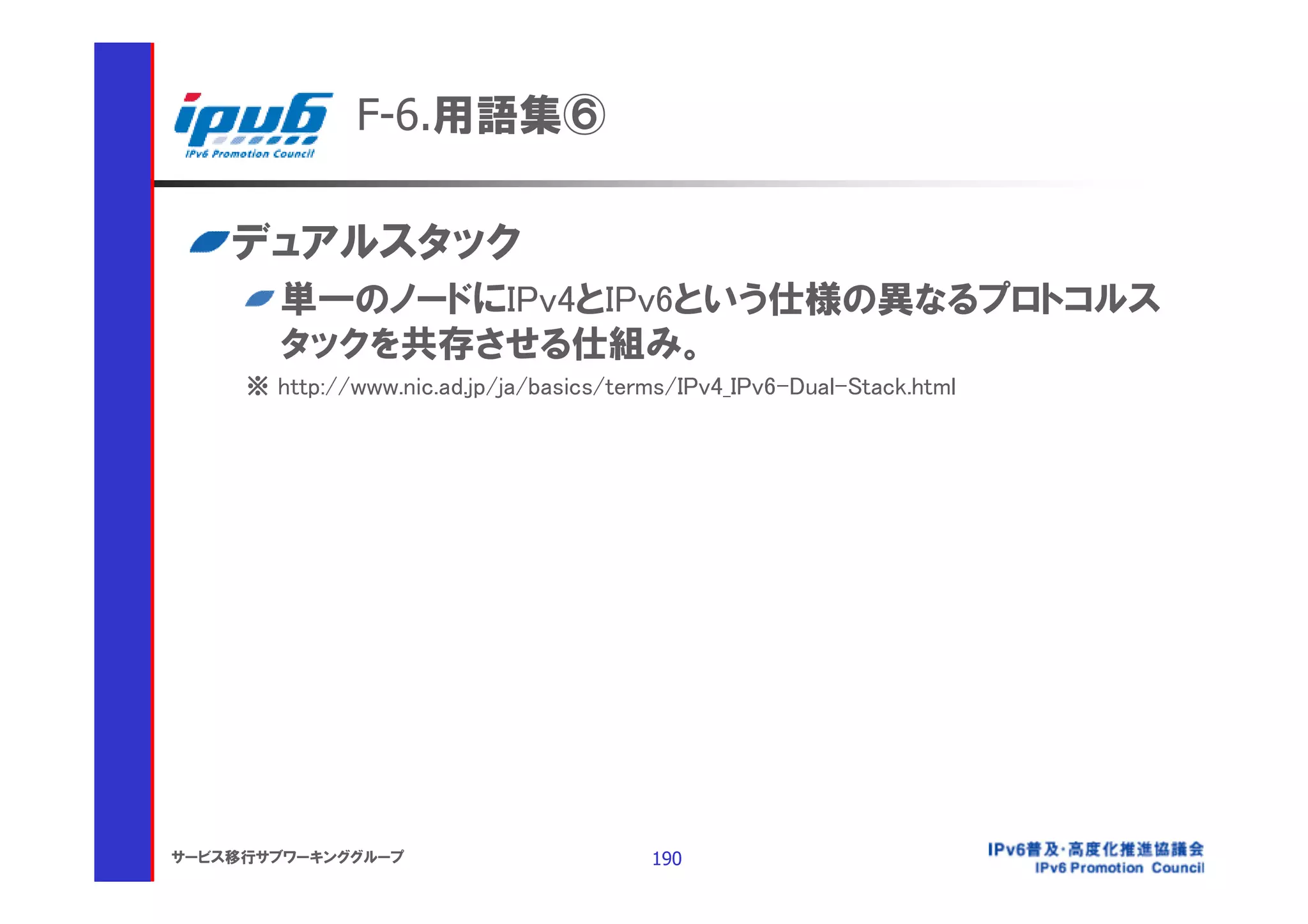 F-6.用語集⑥

    デュアルスタック
        単一のノードにIPv4とIPv6という仕様の異なるプロトコルス
        タックを共存させる仕組み。
     ※ http://www.nic.ad.jp/ja/basics/terms/IPv4_IPv6-Dual-Stack.html




サービス移行サブワーキンググループ                        190
 