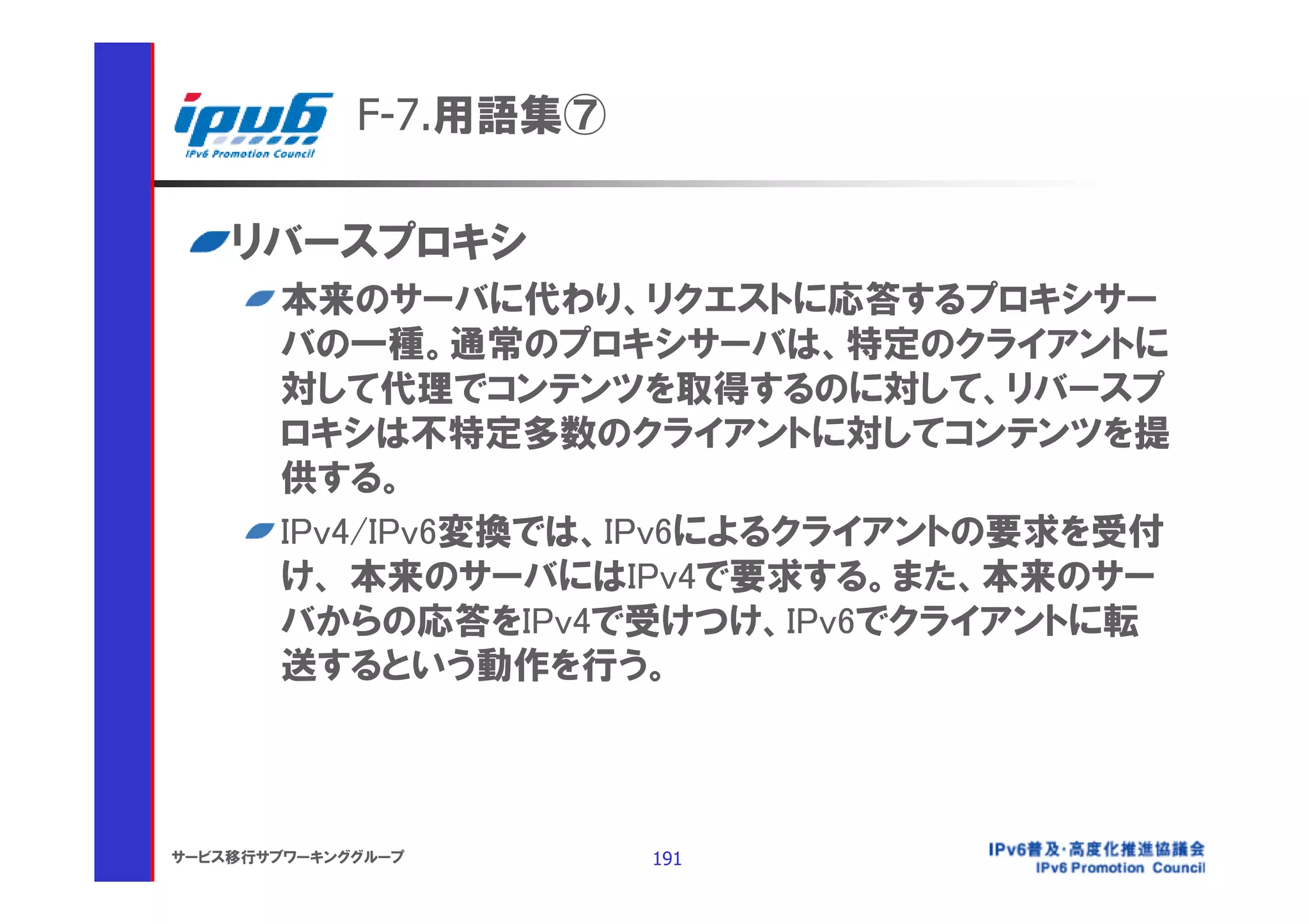 F-7.用語集⑦

    リバースプロキシ
       本来のサーバに代わり、リクエストに応答するプロキシサー
       バの一種。通常のプロキシサーバは、特定のクライアントに
       対して代理でコンテンツを取得するのに対して、リバースプ
       ロキシは不特定多数のクライアントに対してコンテンツを提
       供する。
       IPv4/IPv6変換では、IPv6によるクライアントの要求を受付
       け、 本来のサーバにはIPv4で要求する。また、本来のサー
       バからの応答をIPv4で受けつけ、IPv6でクライアントに転
       送するという動作を行う。



サービス移行サブワーキンググループ       191
 