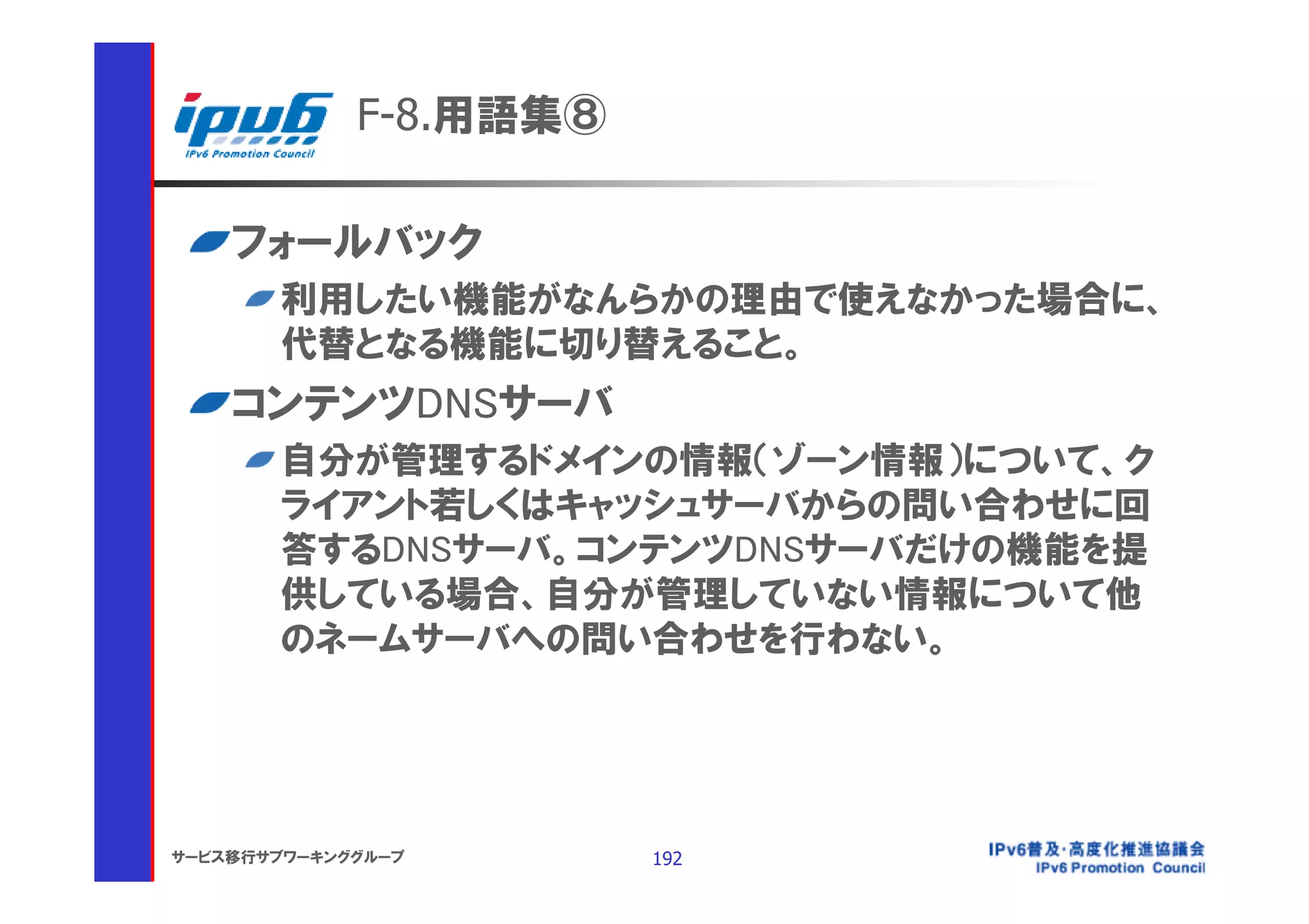 F-8.用語集⑧

    フォールバック
       利用したい機能がなんらかの理由で使えなかった場合に、
       代替となる機能に切り替えること。
    コンテンツDNSサーバ
       自分が管理するドメインの情報（ゾーン情報）について、ク
       ライアント若しくはキャッシュサーバからの問い合わせに回
       答するDNSサーバ。コンテンツDNSサーバだけの機能を提
       供している場合、自分が管理していない情報について他
       のネームサーバへの問い合わせを行わない。




サービス移行サブワーキンググループ       192
 