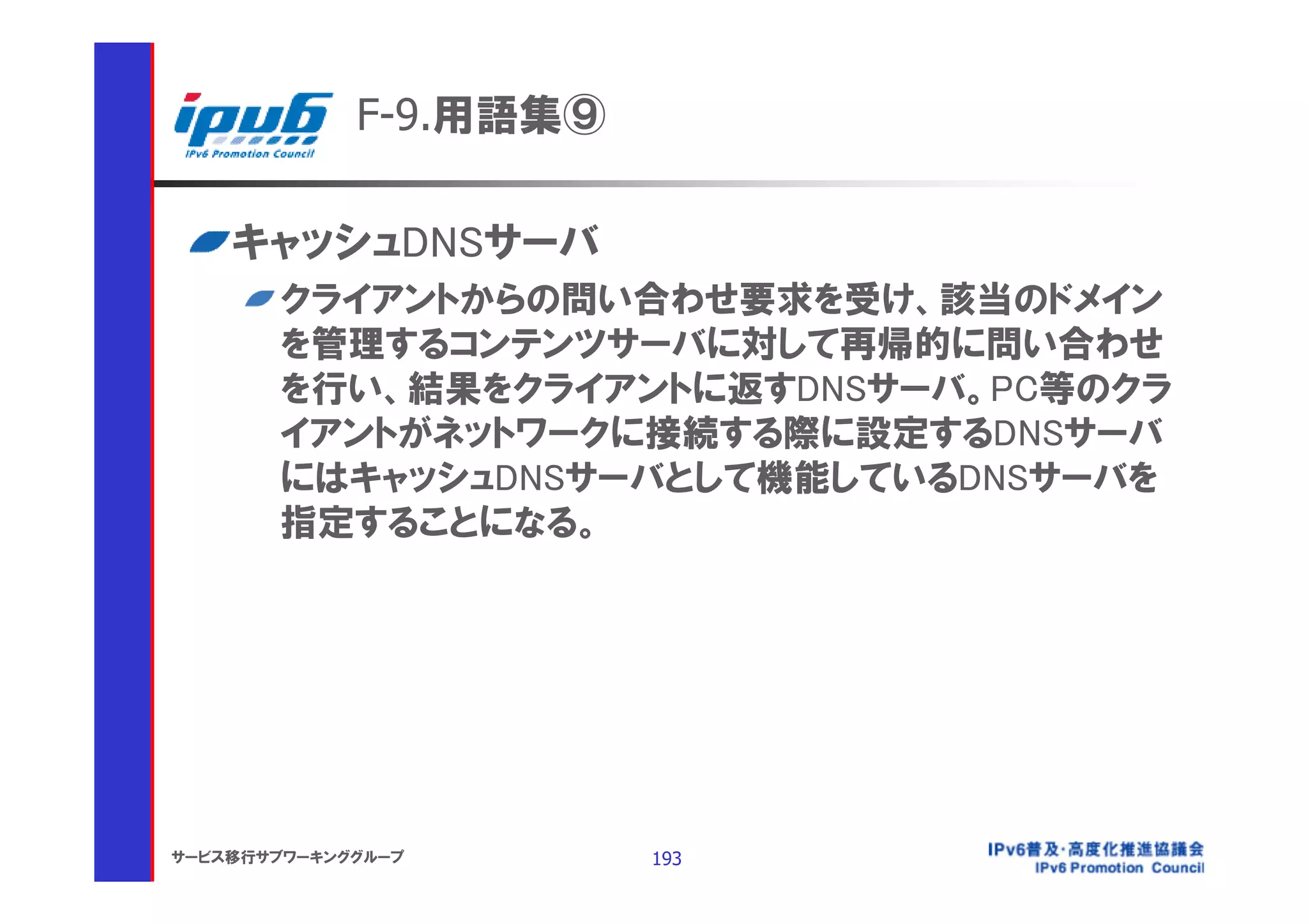 F-9.用語集⑨

    キャッシュDNSサーバ
       クライアントからの問い合わせ要求を受け、該当のドメイン
       を管理するコンテンツサーバに対して再帰的に問い合わせ
       を行い、結果をクライアントに返すDNSサーバ。PC等のクラ
       イアントがネットワークに接続する際に設定するDNSサーバ
       にはキャッシュDNSサーバとして機能しているDNSサーバを
       指定することになる。




サービス移行サブワーキンググループ       193
 