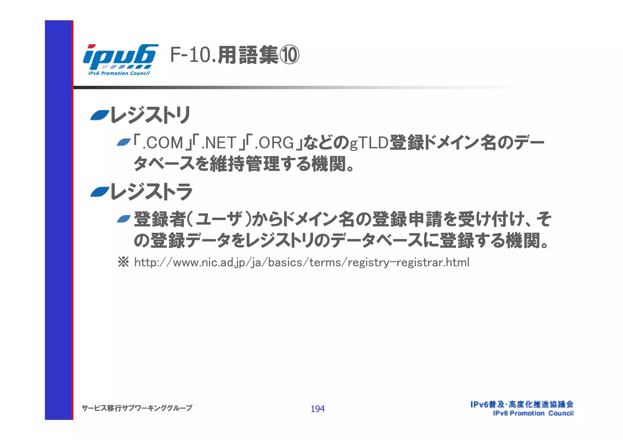 F-10.用語集⑩

    レジストリ
       「.COM」「.NET」「.ORG」などのgTLD登録ドメイン名のデー
       タベースを維持管理する機関。
    レジストラ
       登録者（ユーザ）からドメイン名の登録申請を受け付け、そ
       の登録データをレジストリのデータベースに登録する機関。
     ※ http://www.nic.ad.jp/ja/basics/terms/registry-registrar.html




サービス移行サブワーキンググループ                      194
 