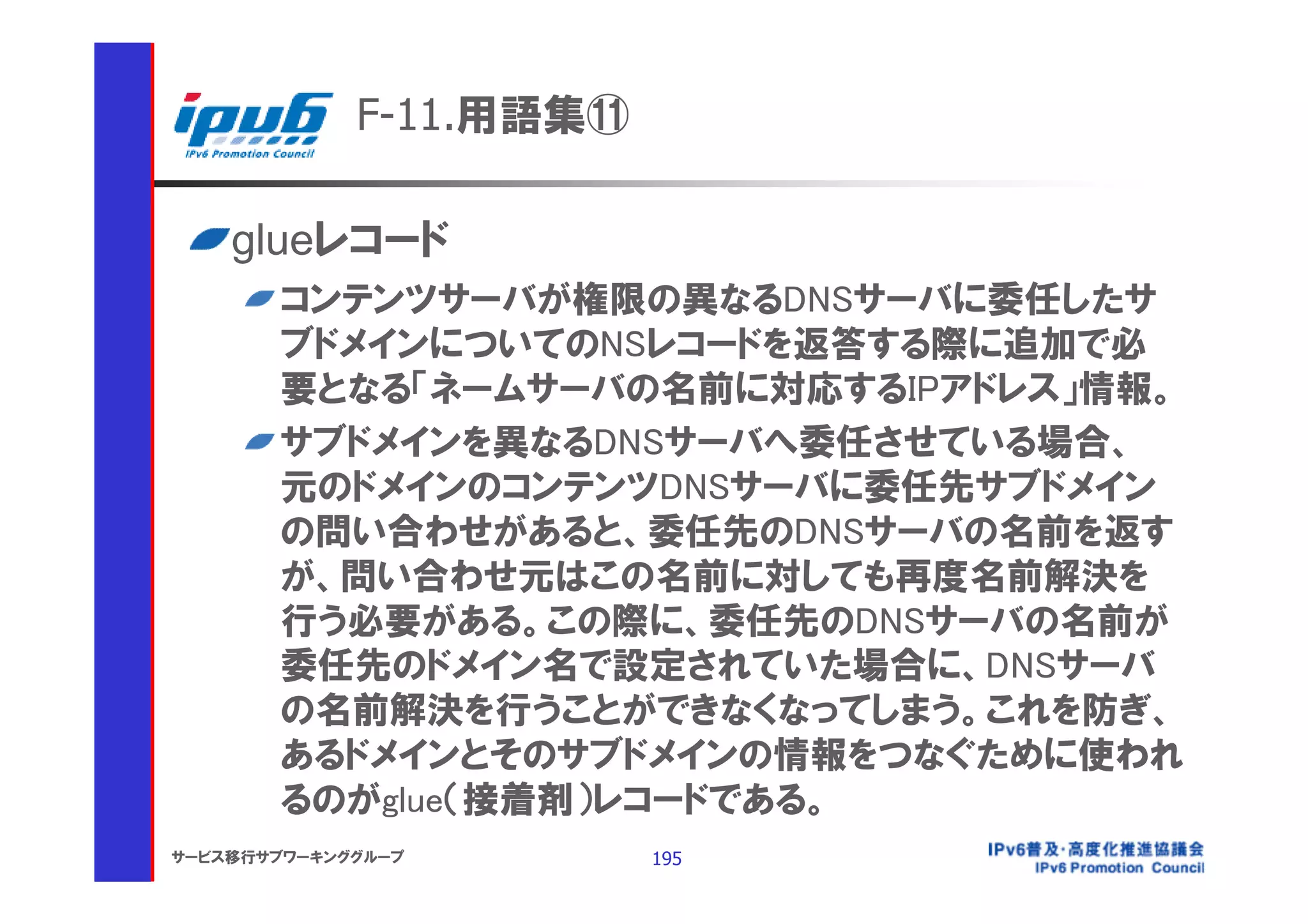 F-11.用語集⑪

    glueレコード
       コンテンツサーバが権限の異なるDNSサーバに委任したサ
       ブドメインについてのNSレコードを返答する際に追加で必
       要となる「ネームサーバの名前に対応するIPアドレス」情報。
       サブドメインを異なるDNSサーバへ委任させている場合、
       元のドメインのコンテンツDNSサーバに委任先サブドメイン
       の問い合わせがあると、委任先のDNSサーバの名前を返す
       が、問い合わせ元はこの名前に対しても再度名前解決を
       行う必要がある。この際に、委任先のDNSサーバの名前が
       委任先のドメイン名で設定されていた場合に、DNSサーバ
       の名前解決を行うことができなくなってしまう。これを防ぎ、
       あるドメインとそのサブドメインの情報をつなぐために使われ
       るのがglue（接着剤）レコードである。
サービス移行サブワーキンググループ        195
 
