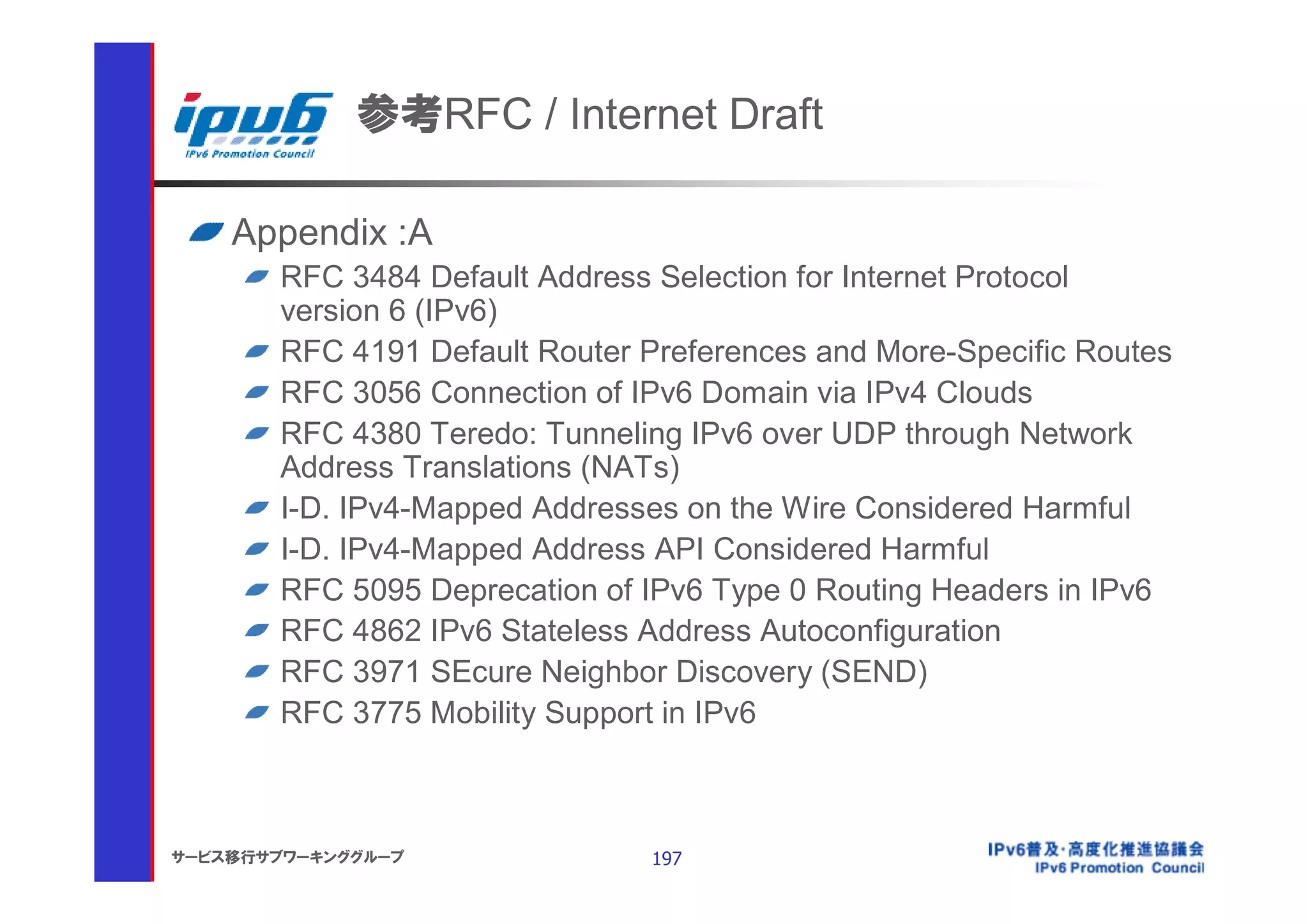 参考RFC / Internet Draft

    Appendix :A
       RFC 3484 Default Address Selection for Internet Protocol
       version 6 (IPv6)
       RFC 4191 Default Router Preferences and More-Specific Routes
       RFC 3056 Connection of IPv6 Domain via IPv4 Clouds
       RFC 4380 Teredo: Tunneling IPv6 over UDP through Network
       Address Translations (NATs)
       I-D. IPv4-Mapped Addresses on the Wire Considered Harmful
       I-D. IPv4-Mapped Address API Considered Harmful
       RFC 5095 Deprecation of IPv6 Type 0 Routing Headers in IPv6
       RFC 4862 IPv6 Stateless Address Autoconfiguration
       RFC 3971 SEcure Neighbor Discovery (SEND)
       RFC 3775 Mobility Support in IPv6



サービス移行サブワーキンググループ              197
 
