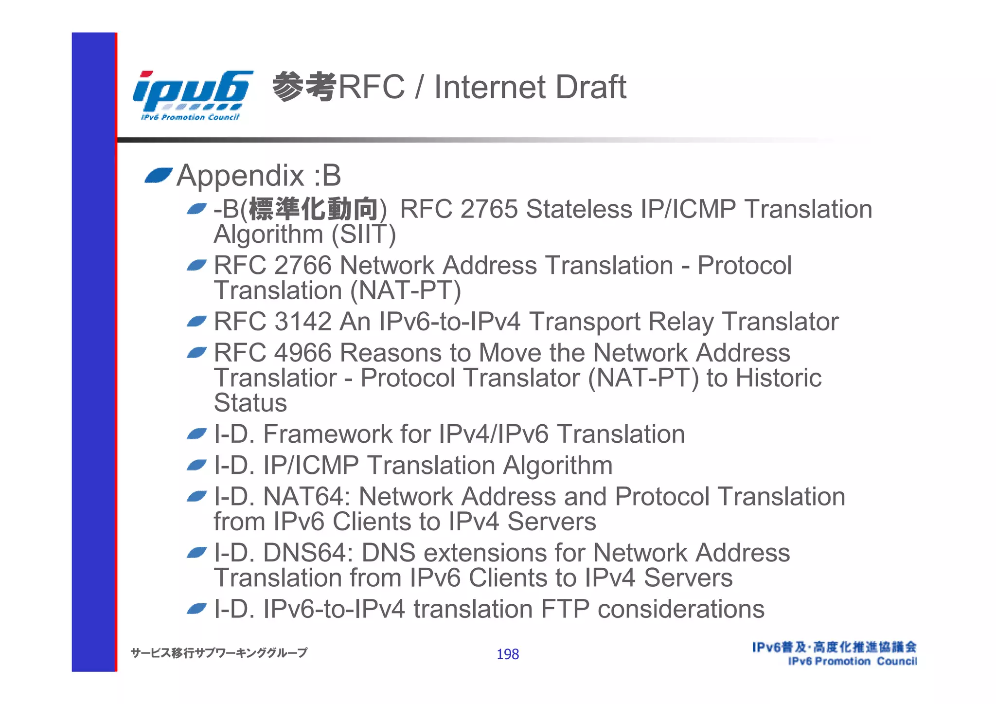 参考RFC / Internet Draft

    Appendix :B
       -B(標準化動向) RFC 2765 Stateless IP/ICMP Translation
       Algorithm (SIIT)
       RFC 2766 Network Address Translation - Protocol
       Translation (NAT-PT)
       RFC 3142 An IPv6-to-IPv4 Transport Relay Translator
       RFC 4966 Reasons to Move the Network Address
       Translatior - Protocol Translator (NAT-PT) to Historic
       Status
       I-D. Framework for IPv4/IPv6 Translation
       I-D. IP/ICMP Translation Algorithm
       I-D. NAT64: Network Address and Protocol Translation
       from IPv6 Clients to IPv4 Servers
       I-D. DNS64: DNS extensions for Network Address
       Translation from IPv6 Clients to IPv4 Servers
       I-D. IPv6-to-IPv4 translation FTP considerations
サービス移行サブワーキンググループ             198
 