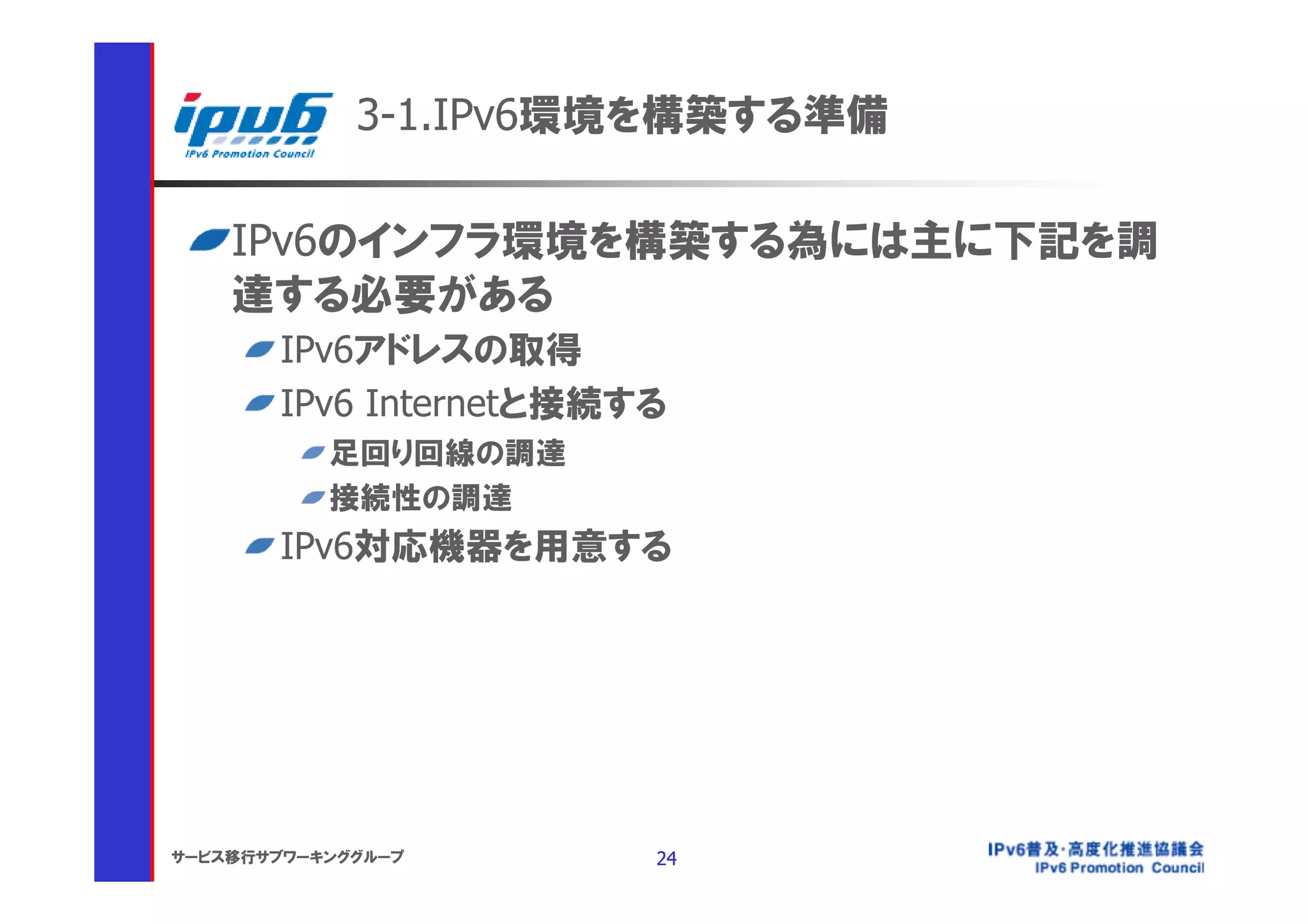 3-1.IPv6環境を構築する準備

    IPv6のインフラ環境を構築する為には主に下記を調
    達する必要がある
       IPv6アドレスの取得
       IPv6 Internetと接続する
           足回り回線の調達
           接続性の調達
       IPv6対応機器を用意する




サービス移行サブワーキンググループ       24
 