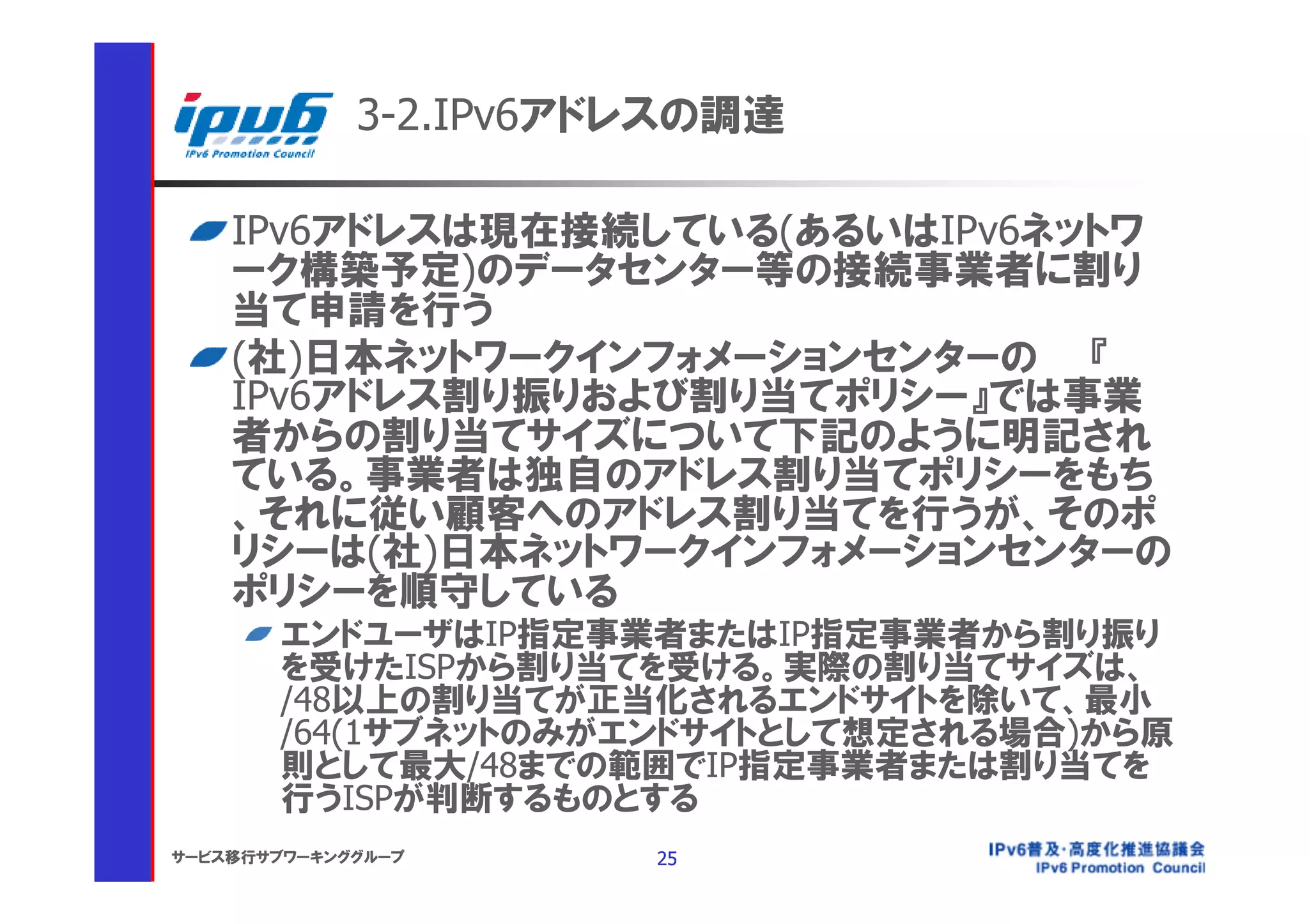 3-2.IPv6アドレスの調達

    IPv6アドレスは現在接続している(あるいはIPv6ネットワ
    ーク構築予定)のデータセンター等の接続事業者に割り
    当て申請を行う
    (社)日本ネットワークインフォメーションセンターの 『
    IPv6アドレス割り振りおよび割り当てポリシー』では事業
    者からの割り当てサイズについて下記のように明記され
    ている。事業者は独自のアドレス割り当てポリシーをもち
    、それに従い顧客へのアドレス割り当てを行うが、そのポ
    リシーは(社)日本ネットワークインフォメーションセンターの
    ポリシーを順守している
       エンドユーザはIP指定事業者またはIP指定事業者から割り振り
       を受けたISPから割り当てを受ける。実際の割り当てサイズは、
       /48以上の割り当てが正当化されるエンドサイトを除いて、最小
       /64(1サブネットのみがエンドサイトとして想定される場合)から原
       則として最大/48までの範囲でIP指定事業者または割り当てを
       行うISPが判断するものとする
サービス移行サブワーキンググループ      25
 