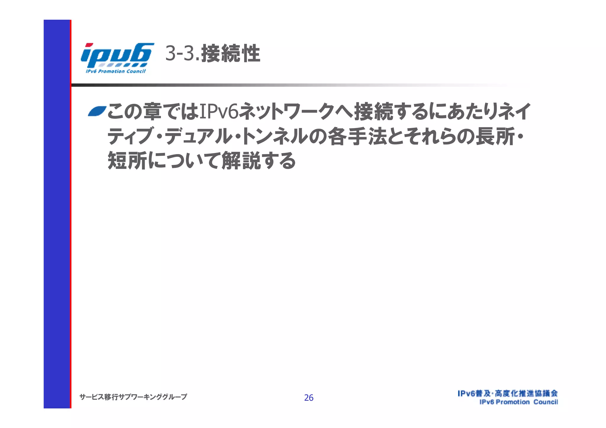 3-3.接続性

    この章ではIPv6ネットワークへ接続するにあたりネイ
    ティブ・デュアル・トンネルの各手法とそれらの長所・
    短所について解説する




サービス移行サブワーキンググループ      26
 