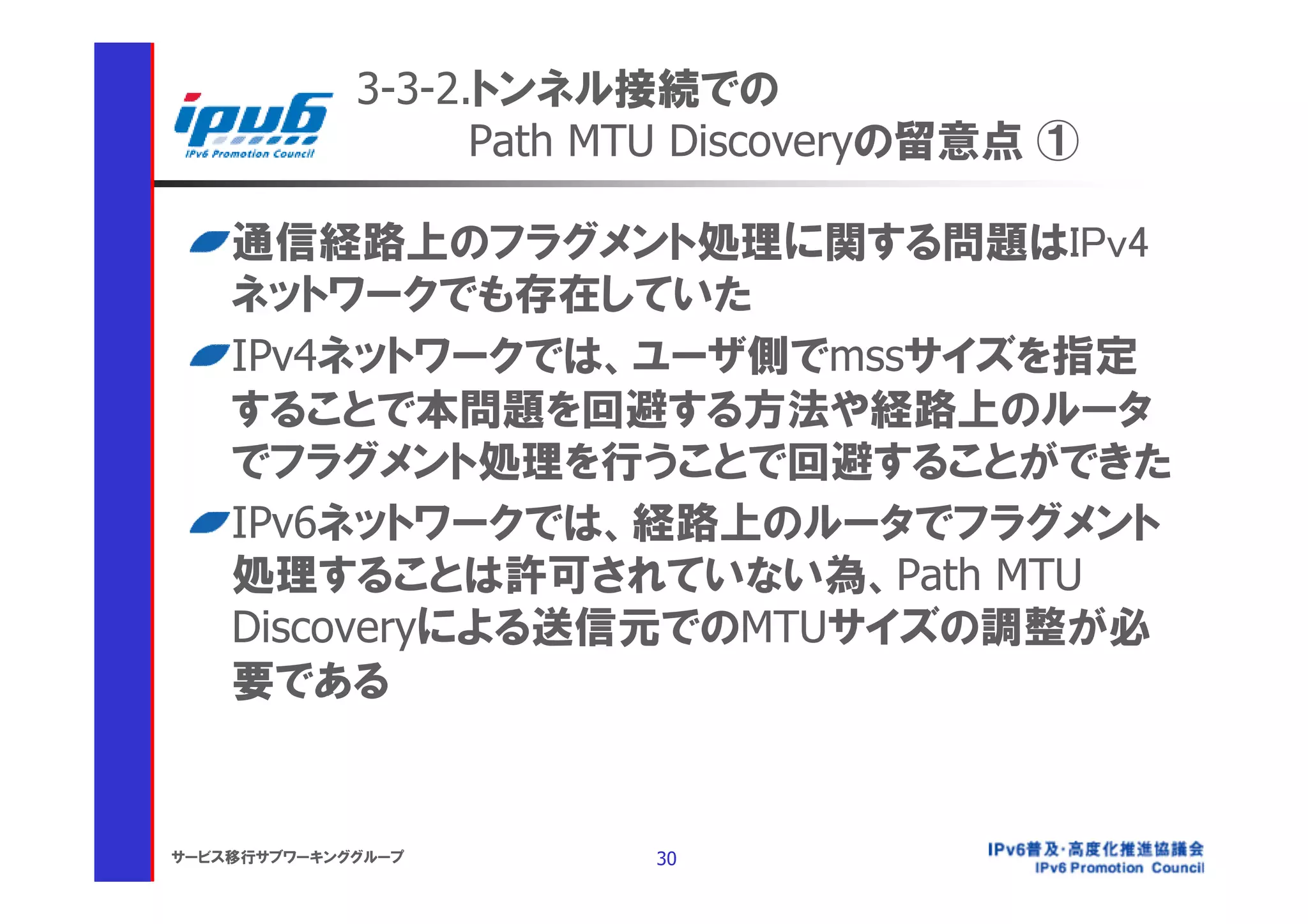3-3-2.トンネル接続での
                   Path MTU Discoveryの留意点 ①

    通信経路上のフラグメント処理に関する問題はIPv4
    ネットワークでも存在していた
    IPv4ネットワークでは、ユーザ側でmssサイズを指定
    することで本問題を回避する方法や経路上のルータ
    でフラグメント処理を行うことで回避することができた
    IPv6ネットワークでは、経路上のルータでフラグメント
    処理することは許可されていない為、Path MTU
    Discoveryによる送信元でのMTUサイズの調整が必
    要である


サービス移行サブワーキンググループ        30
 