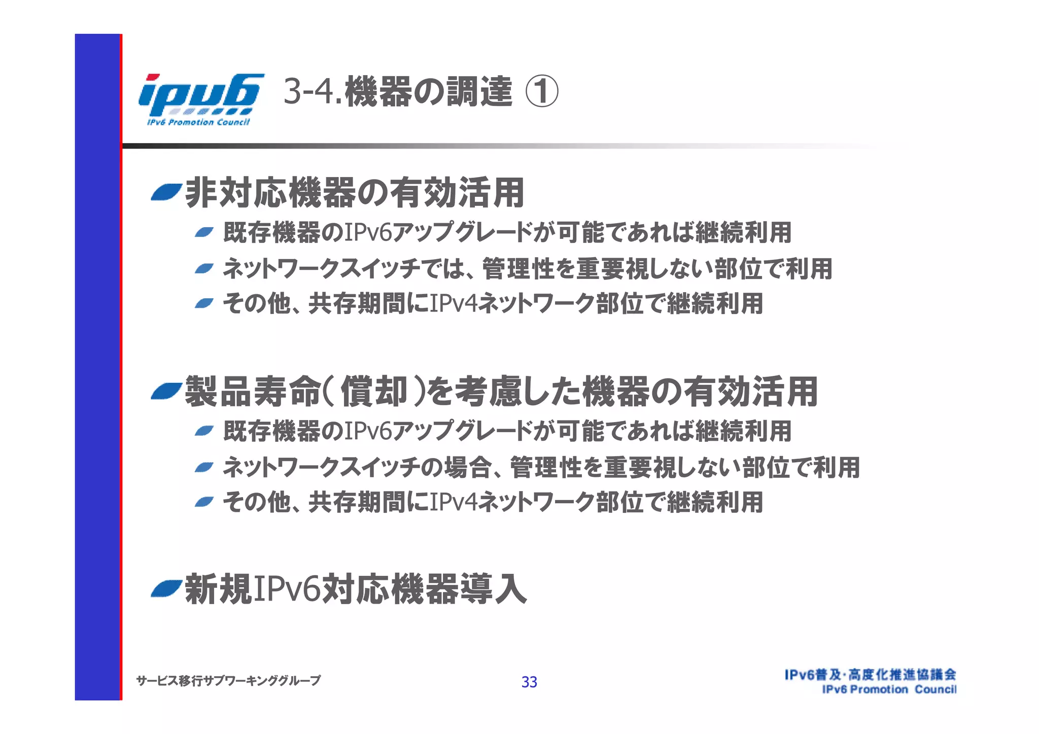 3-4.機器の調達 ①

    非対応機器の有効活用
       既存機器のIPv6アップグレードが可能であれば継続利用
       ネットワークスイッチでは、管理性を重要視しない部位で利用
       その他、共存期間にIPv4ネットワーク部位で継続利用


    製品寿命（償却）を考慮した機器の有効活用
       既存機器のIPv6アップグレードが可能であれば継続利用
       ネットワークスイッチの場合、管理性を重要視しない部位で利用
       その他、共存期間にIPv4ネットワーク部位で継続利用


    新規IPv6対応機器導入

サービス移行サブワーキンググループ     33
 