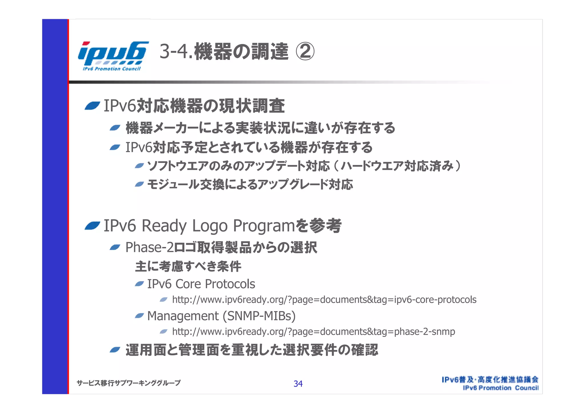 3-4.機器の調達 ②

    IPv6対応機器の現状調査
       機器メーカーによる実装状況に違いが存在する
       IPv6対応予定とされている機器が存在する
           ソフトウエアのみのアップデート対応 （ハードウエア対応済み）
           モジュール交換によるアップグレード対応


    IPv6 Ready Logo Programを参考
       Phase-2ロゴ取得製品からの選択
         主に考慮すべき条件
          IPv6 Core Protocols
               http://www.ipv6ready.org/?page=documents&tag=ipv6-core-protocols
           Management (SNMP-MIBs)
               http://www.ipv6ready.org/?page=documents&tag=phase-2-snmp

       運用面と管理面を重視した選択要件の確認

サービス移行サブワーキンググループ                       34
 