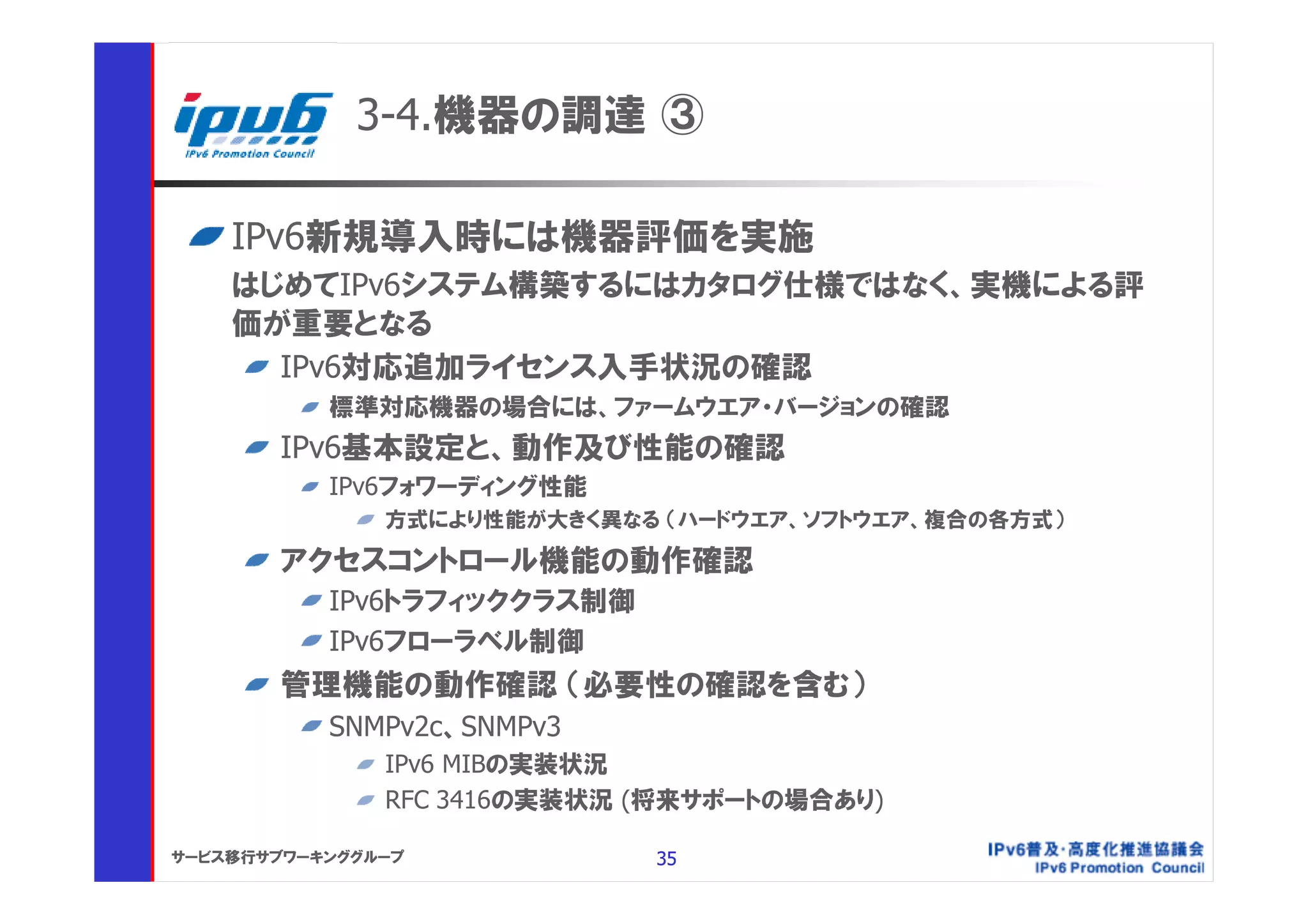 3-4.機器の調達 ③

    IPv6新規導入時には機器評価を実施
    はじめてIPv6システム構築するにはカタログ仕様ではなく、実機による評
    価が重要となる
      IPv6対応追加ライセンス入手状況の確認
           標準対応機器の場合には、ファームウエア・バージョンの確認
       IPv6基本設定と、動作及び性能の確認
           IPv6フォワーディング性能
               方式により性能が大きく異なる （ハードウエア、ソフトウエア、複合の各方式）

       アクセスコントロール機能の動作確認
           IPv6トラフィッククラス制御
           IPv6フローラベル制御
       管理機能の動作確認 （必要性の確認を含む）
           SNMPv2c、SNMPv3
               IPv6 MIBの実装状況
               RFC 3416の実装状況 (将来サポートの場合あり)

サービス移行サブワーキンググループ            35
 