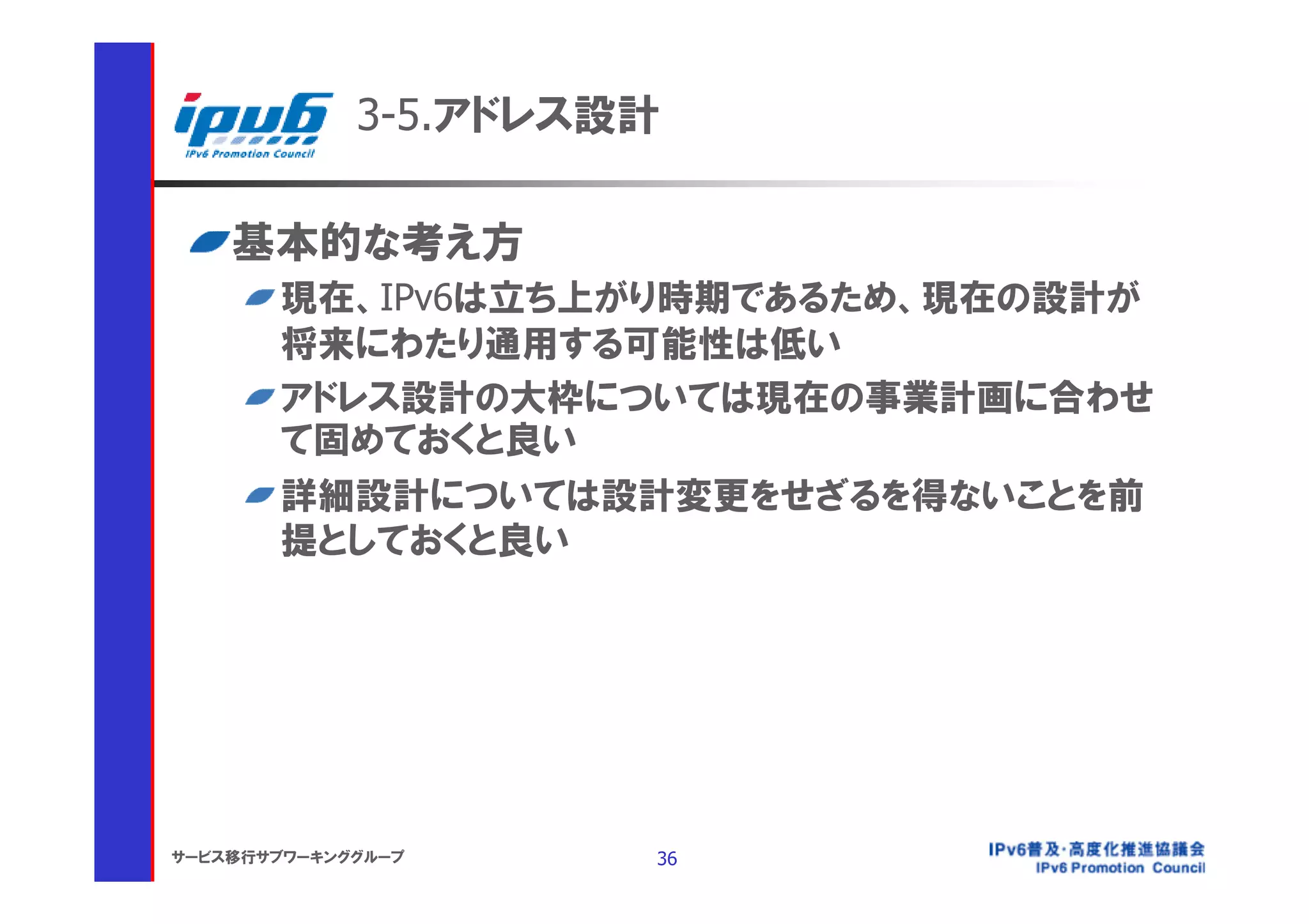 3-5.アドレス設計

    基本的な考え方
       現在、IPv6は立ち上がり時期であるため、現在の設計が
       将来にわたり通用する可能性は低い
       アドレス設計の大枠については現在の事業計画に合わせ
       て固めておくと良い
       詳細設計については設計変更をせざるを得ないことを前
       提としておくと良い




サービス移行サブワーキンググループ     36
 