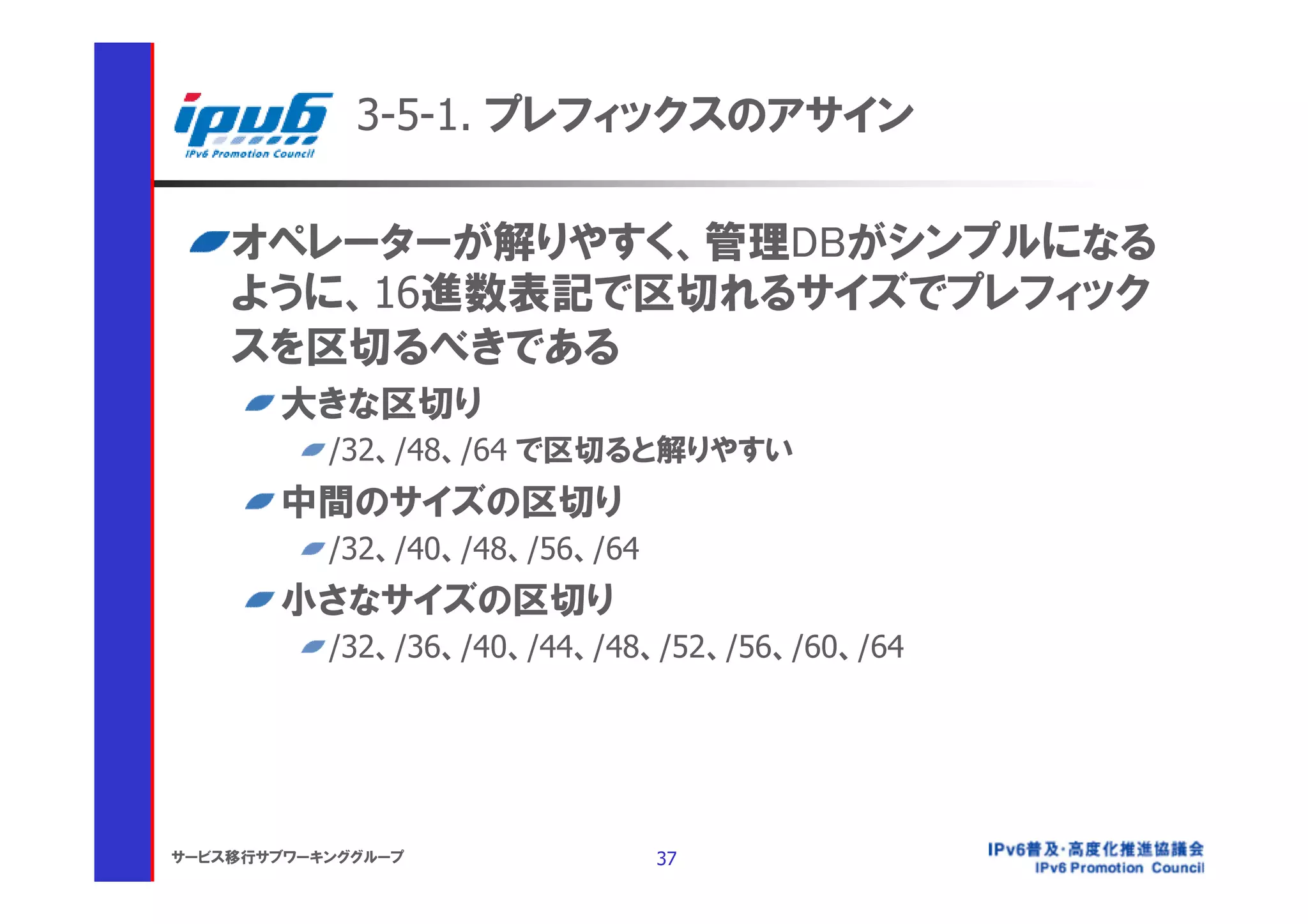3-5-1. プレフィックスのアサイン

    オペレーターが解りやすく、管理DBがシンプルになる
    ように、16進数表記で区切れるサイズでプレフィック
    スを区切るべきである
       大きな区切り
           /32、/48、/64 で区切ると解りやすい
       中間のサイズの区切り
           /32、/40、/48、/56、/64
       小さなサイズの区切り
           /32、/36、/40、/44、/48、/52、/56、/60、/64




サービス移行サブワーキンググループ                37
 