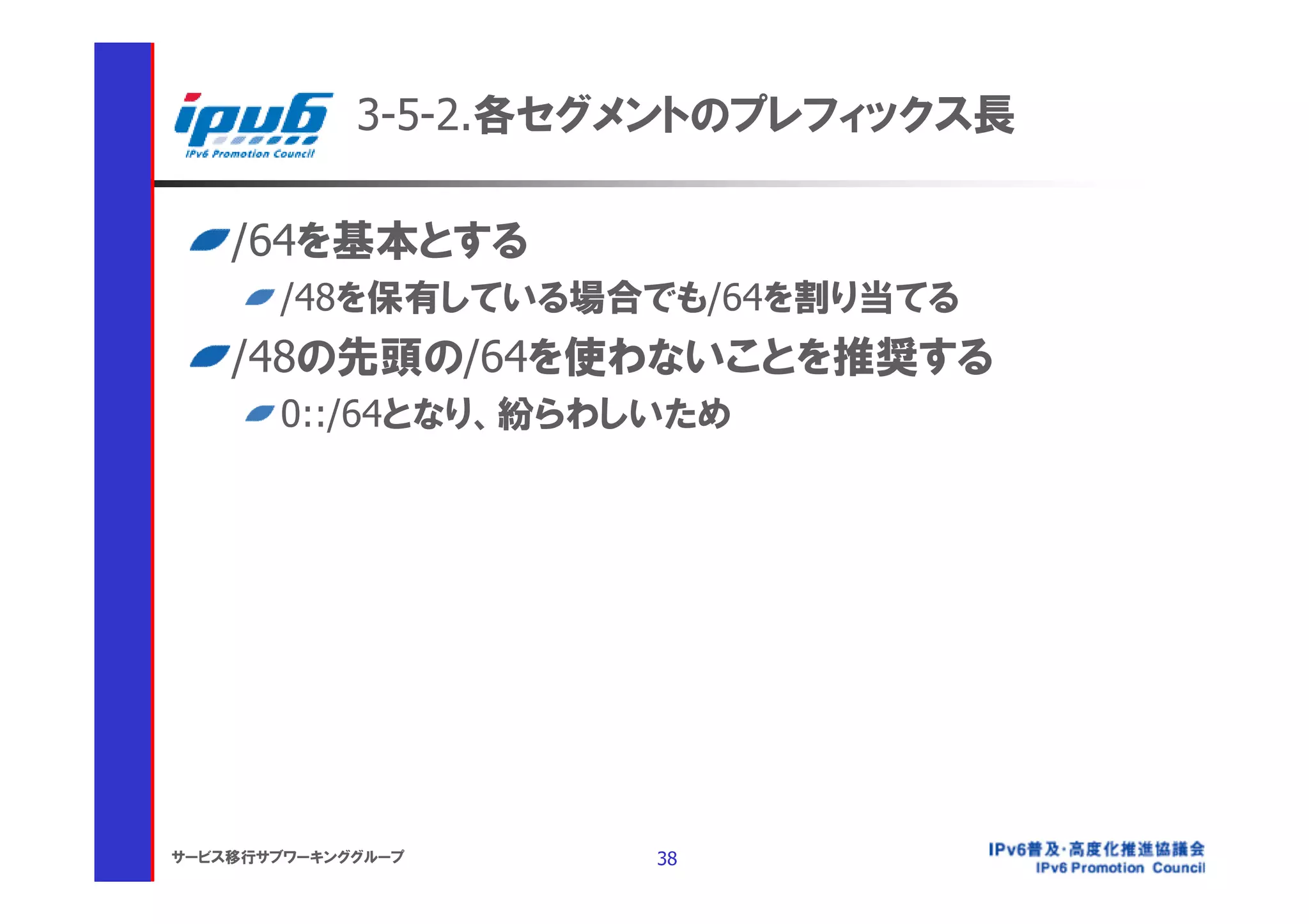 3-5-2.各セグメントのプレフィックス長

    /64を基本とする
       /48を保有している場合でも/64を割り当てる
    /48の先頭の/64を使わないことを推奨する
       0::/64となり、紛らわしいため




サービス移行サブワーキンググループ     38
 