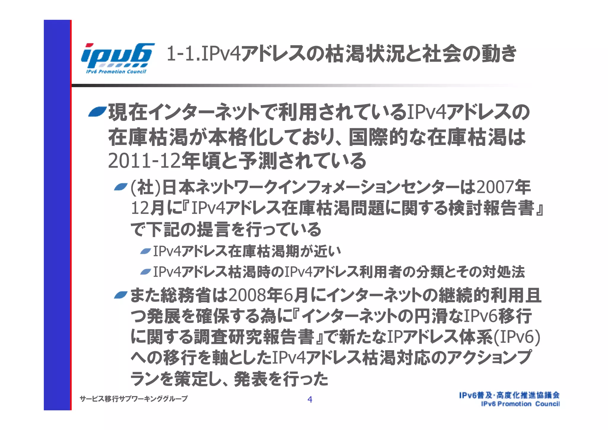 1-1.IPv4アドレスの枯渇状況と社会の動き

    現在インターネットで利用されているIPv4アドレスの
    在庫枯渇が本格化しており、国際的な在庫枯渇は
    2011-12年頃と予測されている
       (社)日本ネットワークインフォメーションセンターは2007年
       12月に『IPv4アドレス在庫枯渇問題に関する検討報告書』
       で下記の提言を行っている
           IPv4アドレス在庫枯渇期が近い
           IPv4アドレス枯渇時のIPv4アドレス利用者の分類とその対処法
       また総務省は2008年6月にインターネットの継続的利用且
       つ発展を確保する為に『インターネットの円滑なIPv6移行
       に関する調査研究報告書』で新たなIPアドレス体系(IPv6)
       への移行を軸としたIPv4アドレス枯渇対応のアクションプ
       ランを策定し、発表を行った
サービス移行サブワーキンググループ       4
 