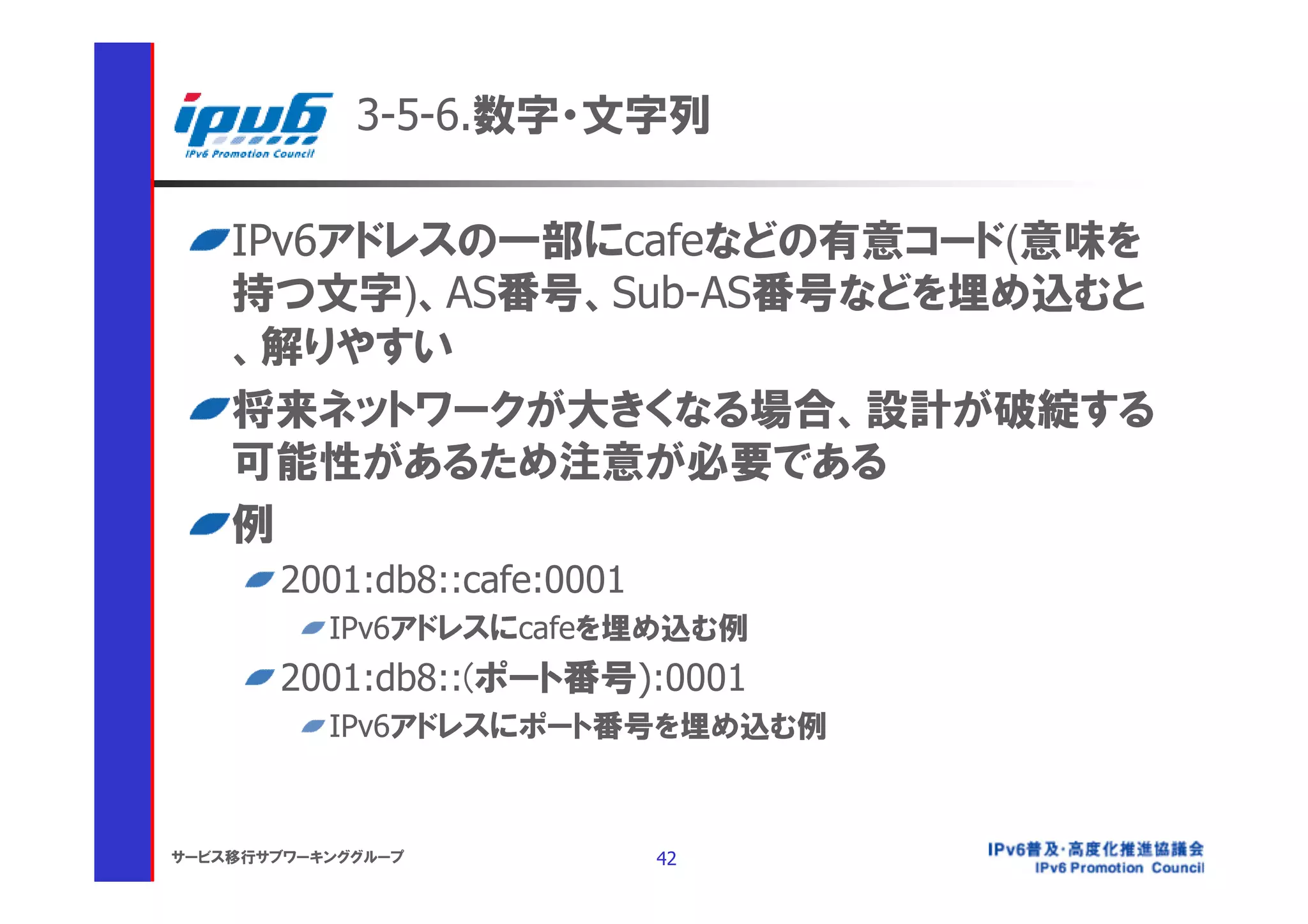 3-5-6.数字・文字列

    IPv6アドレスの一部にcafeなどの有意コード(意味を
    持つ文字)、AS番号、Sub-AS番号などを埋め込むと
    、解りやすい
    将来ネットワークが大きくなる場合、設計が破綻する
    可能性があるため注意が必要である
    例
       2001:db8::cafe:0001
           IPv6アドレスにcafeを埋め込む例
       2001:db8::(ポート番号):0001
           IPv6アドレスにポート番号を埋め込む例



サービス移行サブワーキンググループ            42
 