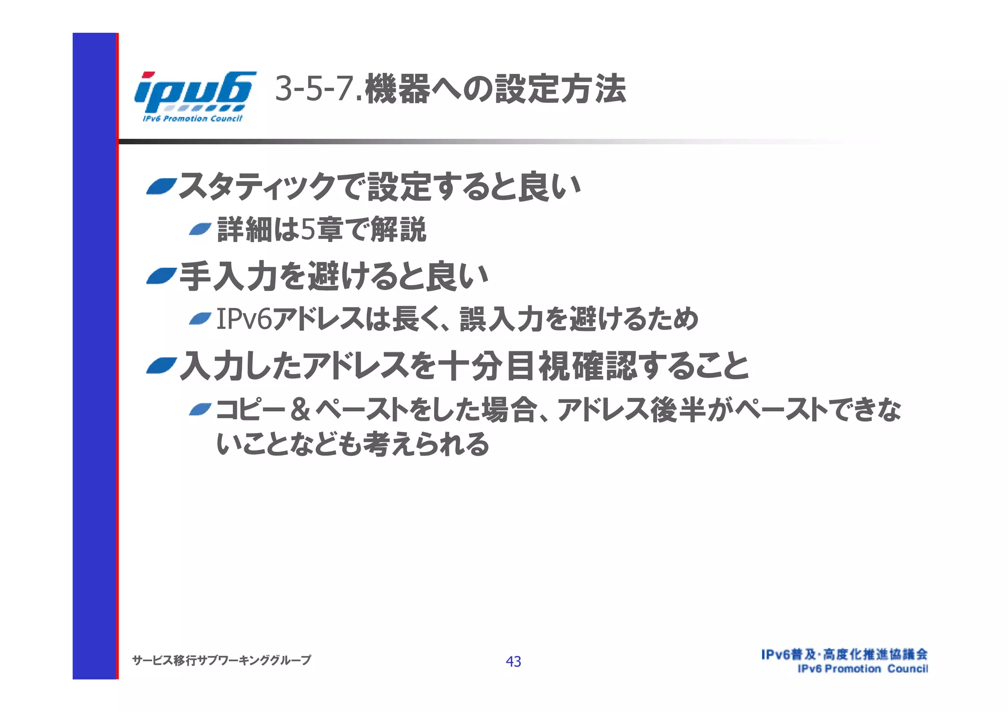 3-5-7.機器への設定方法

    スタティックで設定すると良い
       詳細は5章で解説
    手入力を避けると良い
       IPv6アドレスは長く、誤入力を避けるため
    入力したアドレスを十分目視確認すること
       コピー＆ペーストをした場合、アドレス後半がペーストできな
       いことなども考えられる




サービス移行サブワーキンググループ     43
 