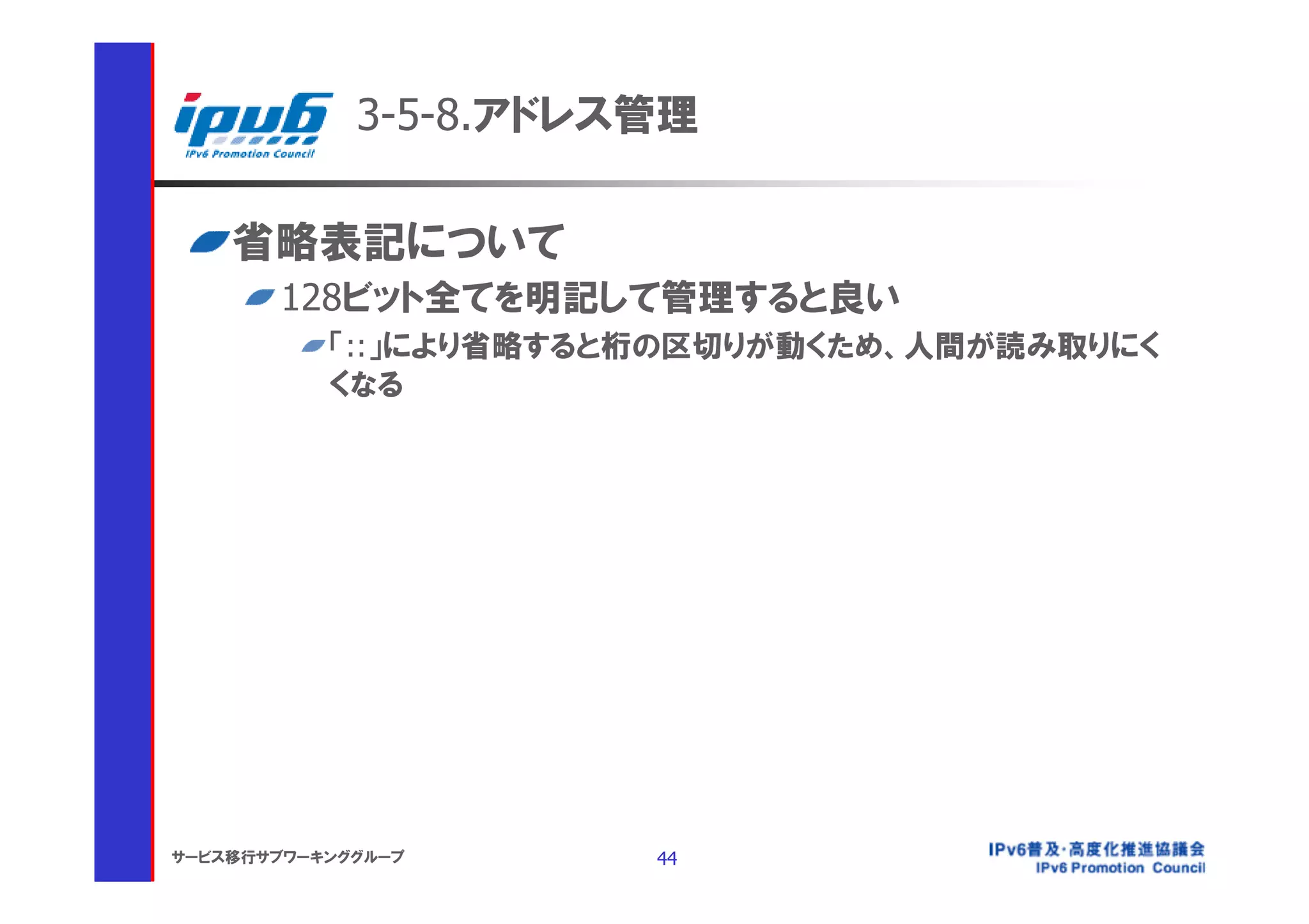 3-5-8.アドレス管理

    省略表記について
       128ビット全てを明記して管理すると良い
           「::」により省略すると桁の区切りが動くため、人間が読み取りにく
           くなる




サービス移行サブワーキンググループ      44
 