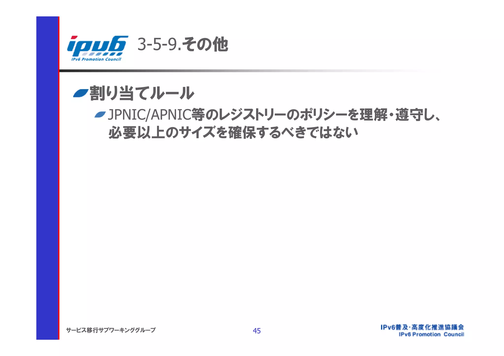 3-5-9.その他

    割り当てルール
       JPNIC/APNIC等のレジストリーのポリシーを理解・遵守し、
       必要以上のサイズを確保するべきではない




サービス移行サブワーキンググループ        45
 