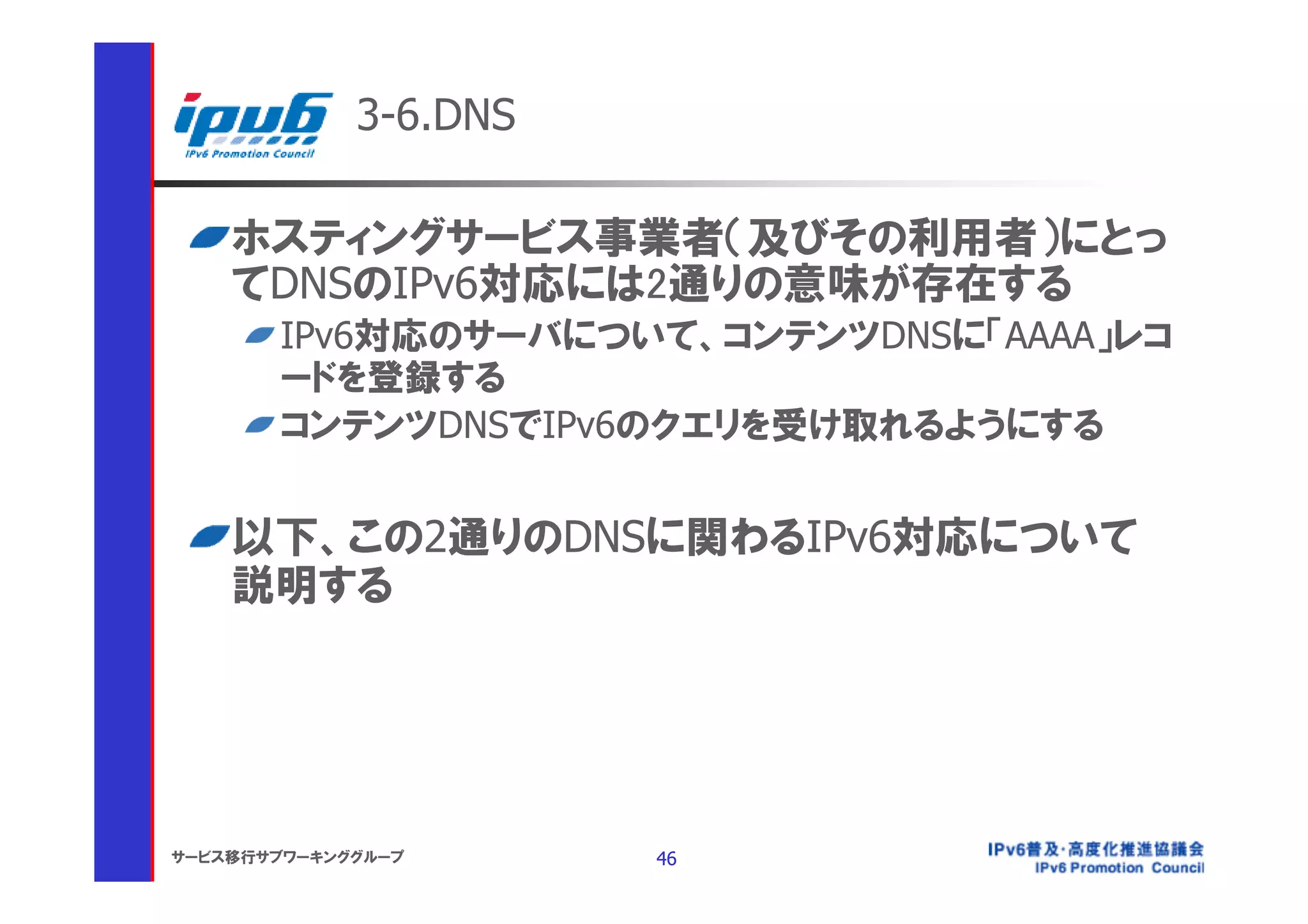 3-6.DNS

    ホスティングサービス事業者（及びその利用者）にとっ
    てDNSのIPv6対応には2通りの意味が存在する
       IPv6対応のサーバについて、コンテンツDNSに「AAAA」レコ
       ードを登録する
       コンテンツDNSでIPv6のクエリを受け取れるようにする


    以下、この2通りのDNSに関わるIPv6対応について
    説明する




サービス移行サブワーキンググループ      46
 