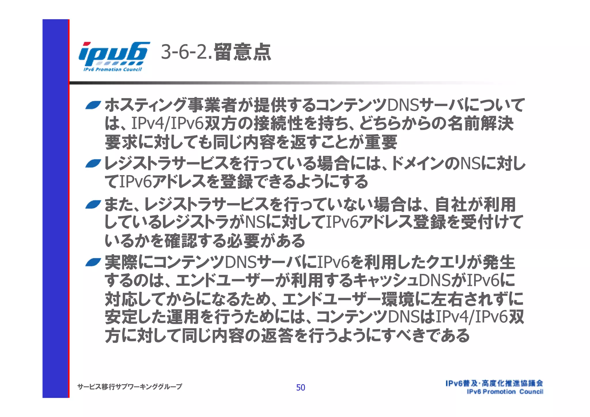 3-6-2.留意点

    ホスティング事業者が提供するコンテンツDNSサーバについて
    は、IPv4/IPv6双方の接続性を持ち、どちらからの名前解決
    要求に対しても同じ内容を返すことが重要
    レジストラサービスを行っている場合には、ドメインのNSに対し
    てIPv6アドレスを登録できるようにする
    また、レジストラサービスを行っていない場合は、自社が利用
    しているレジストラがNSに対してIPv6アドレス登録を受付けて
    いるかを確認する必要がある
    実際にコンテンツDNSサーバにIPv6を利用したクエリが発生
    するのは、エンドユーザーが利用するキャッシュDNSがIPv6に
    対応してからになるため、エンドユーザー環境に左右されずに
    安定した運用を行うためには、コンテンツDNSはIPv4/IPv6双
    方に対して同じ内容の返答を行うようにすべきである

サービス移行サブワーキンググループ        50
 