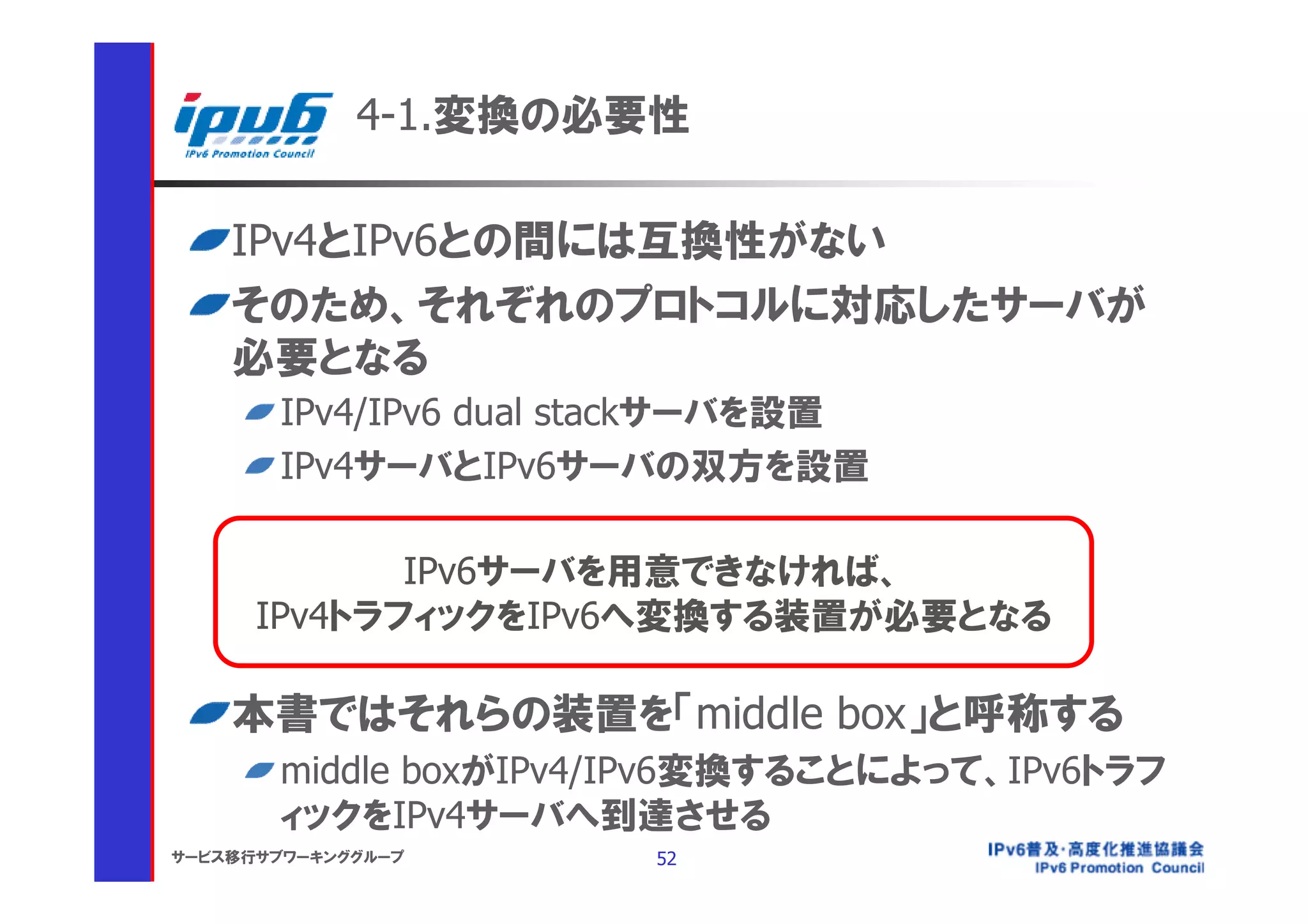4-1.変換の必要性

    IPv4とIPv6との間には互換性がない
    そのため、それぞれのプロトコルに対応したサーバが
    必要となる
       IPv4/IPv6 dual stackサーバを設置
       IPv4サーバとIPv6サーバの双方を設置

             IPv6サーバを用意できなければ、
      IPv4トラフィックをIPv6へ変換する装置が必要となる

    本書ではそれらの装置を「middle box」と呼称する
       middle boxがIPv4/IPv6変換することによって、IPv6トラフ
       ィックをIPv4サーバへ到達させる
サービス移行サブワーキンググループ      52
 