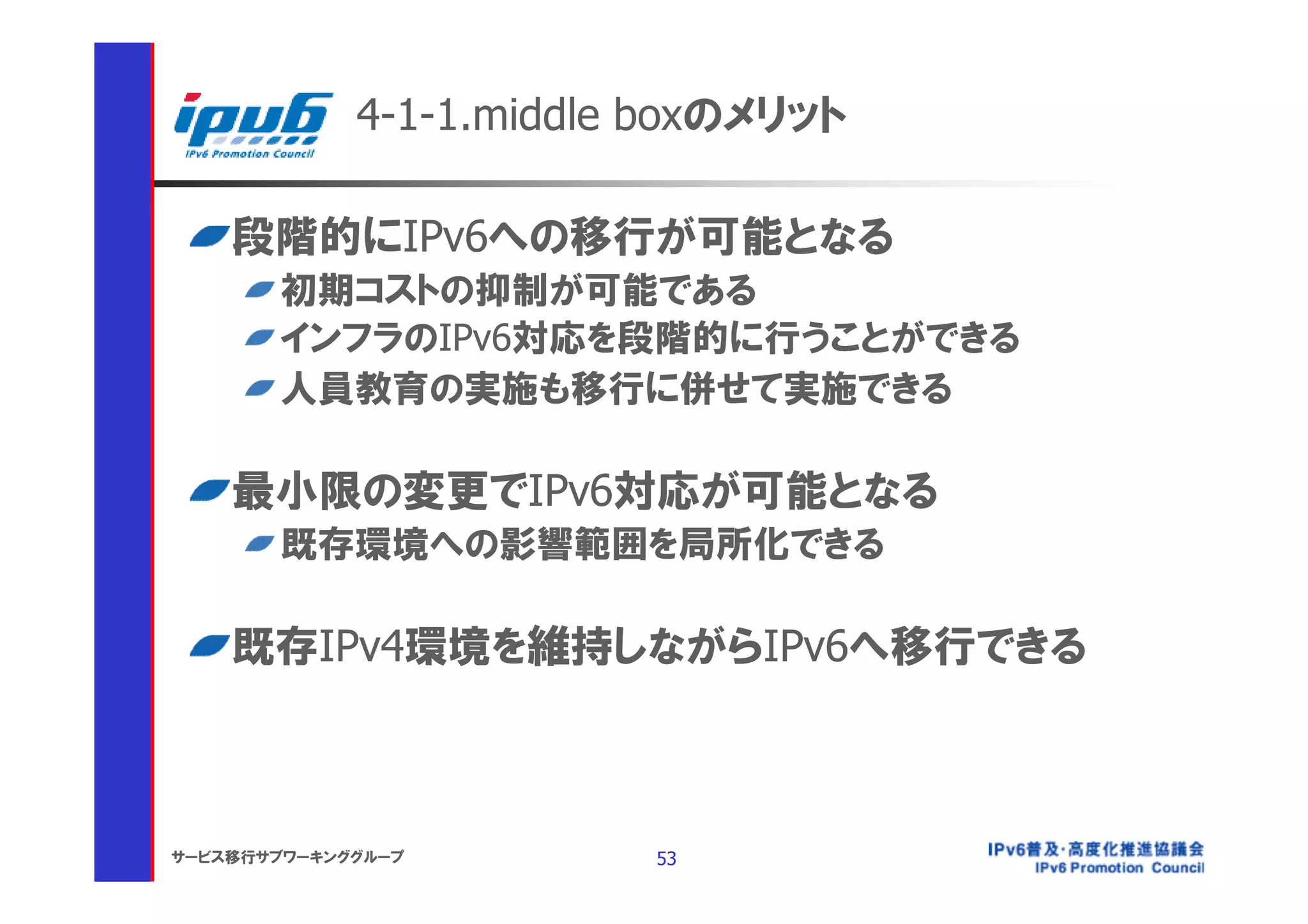4-1-1.middle boxのメリット

    段階的にIPv6への移行が可能となる
       初期コストの抑制が可能である
       インフラのIPv6対応を段階的に行うことができる
       人員教育の実施も移行に併せて実施できる

    最小限の変更でIPv6対応が可能となる
       既存環境への影響範囲を局所化できる

    既存IPv4環境を維持しながらIPv6へ移行できる



サービス移行サブワーキンググループ        53
 