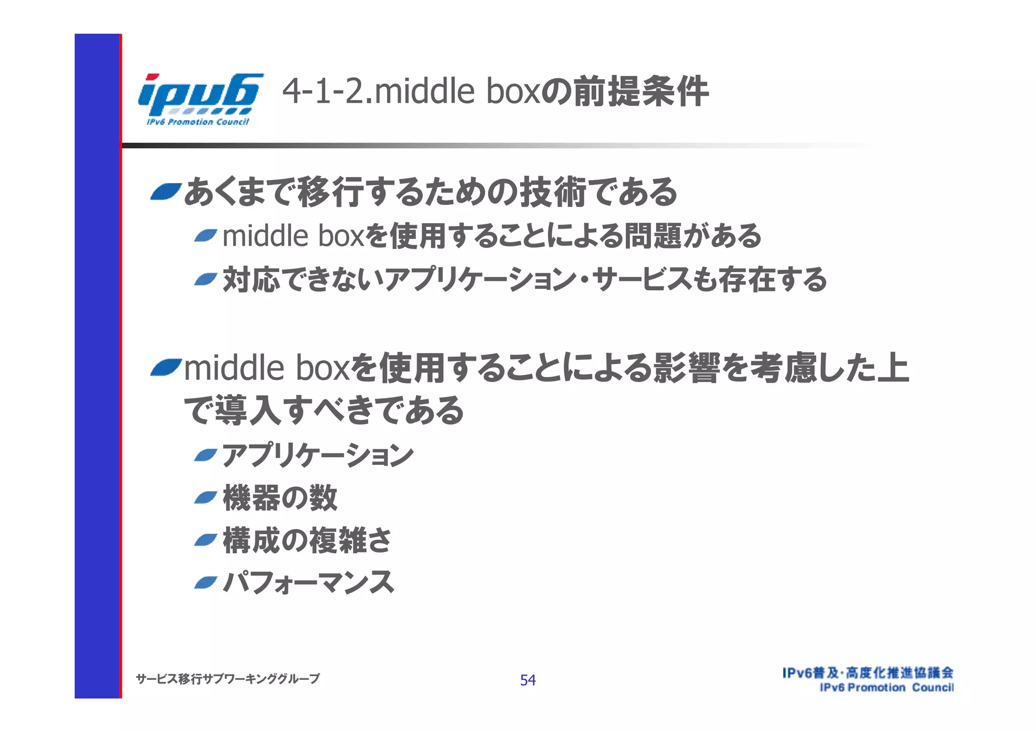 4-1-2.middle boxの前提条件

    あくまで移行するための技術である
       middle boxを使用することによる問題がある
       対応できないアプリケーション・サービスも存在する


    middle boxを使用することによる影響を考慮した上
    で導入すべきである
       アプリケーション
       機器の数
       構成の複雑さ
       パフォーマンス


サービス移行サブワーキンググループ       54
 