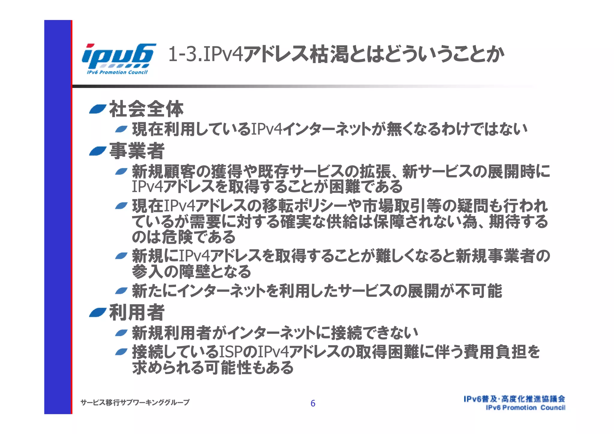 1-3.IPv4アドレス枯渇とはどういうことか

    社会全体
       現在利用しているIPv4インターネットが無くなるわけではない
    事業者
       新規顧客の獲得や既存サービスの拡張、新サービスの展開時に
       IPv4アドレスを取得することが困難である
       現在IPv4アドレスの移転ポリシーや市場取引等の疑問も行われ
       ているが需要に対する確実な供給は保障されない為、期待する
       のは危険である
       新規にIPv4アドレスを取得することが難しくなると新規事業者の
       参入の障壁となる
       新たにインターネットを利用したサービスの展開が不可能
    利用者
       新規利用者がインターネットに接続できない
       接続しているISPのIPv4アドレスの取得困難に伴う費用負担を
       求められる可能性もある
サービス移行サブワーキンググループ     6
 