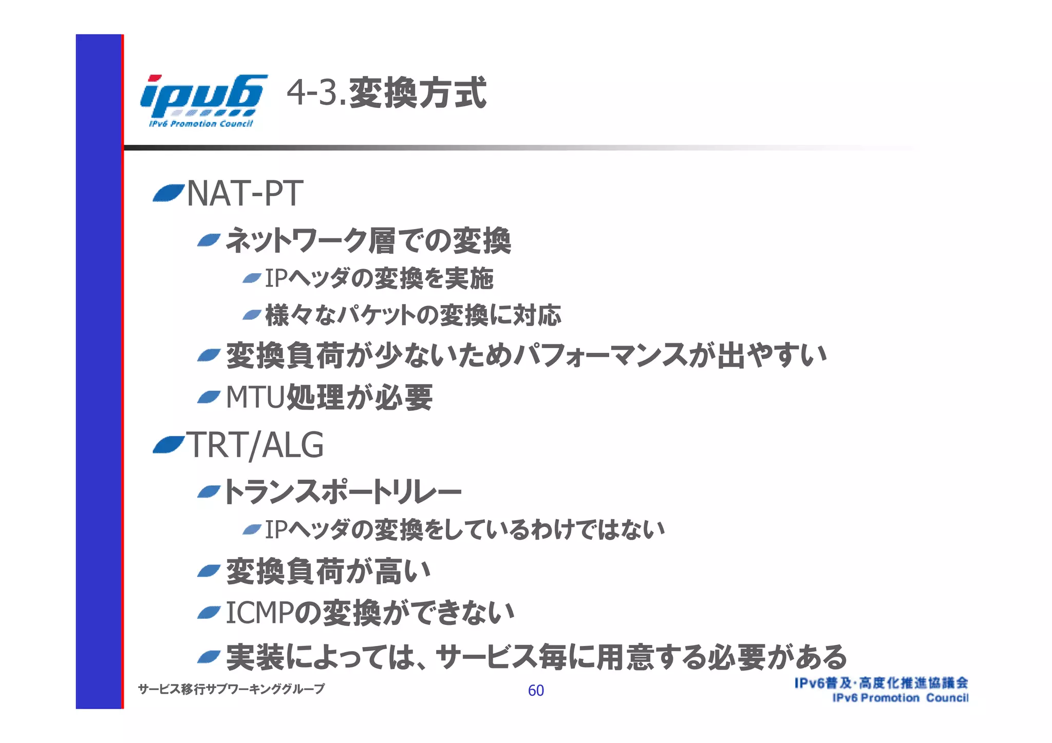 4-3.変換方式

    NAT-PT
       ネットワーク層での変換
           IPヘッダの変換を実施
           様々なパケットの変換に対応
       変換負荷が少ないためパフォーマンスが出やすい
       MTU処理が必要
    TRT/ALG
       トランスポートリレー
           IPヘッダの変換をしているわけではない
       変換負荷が高い
       ICMPの変換ができない
       実装によっては、サービス毎に用意する必要がある
サービス移行サブワーキンググループ       60
 