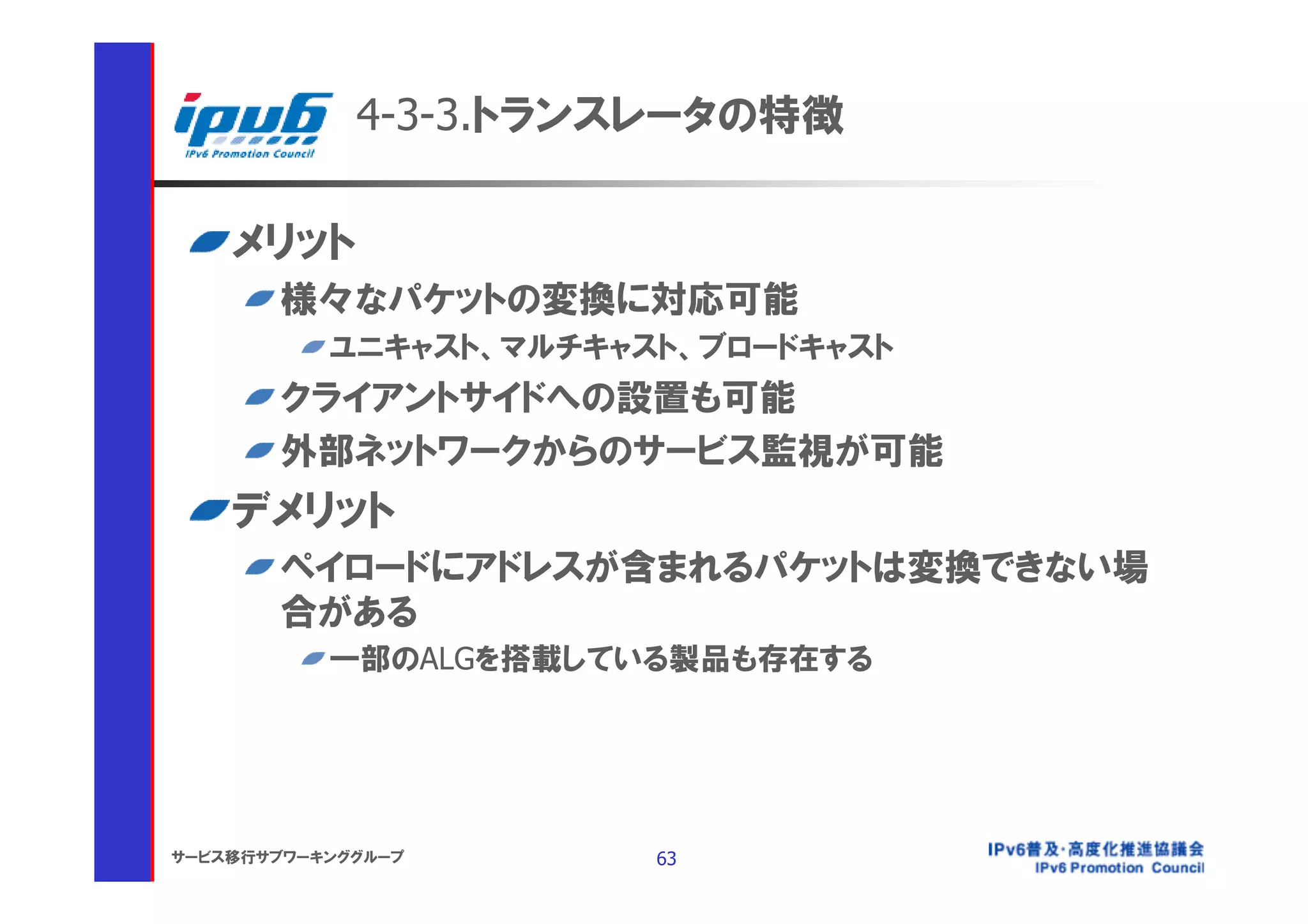 4-3-3.トランスレータの特徴

    メリット
       様々なパケットの変換に対応可能
           ユニキャスト、マルチキャスト、ブロードキャスト
       クライアントサイドへの設置も可能
       外部ネットワークからのサービス監視が可能
    デメリット
       ペイロードにアドレスが含まれるパケットは変換できない場
       合がある
           一部のALGを搭載している製品も存在する




サービス移行サブワーキンググループ       63
 