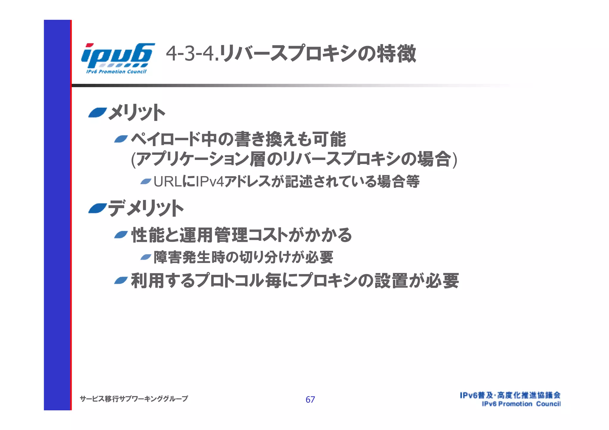 4-3-4.リバースプロキシの特徴

    メリット
       ペイロード中の書き換えも可能
       (アプリケーション層のリバースプロキシの場合)
           URLにIPv4アドレスが記述されている場合等

    デメリット
       性能と運用管理コストがかかる
           障害発生時の切り分けが必要
       利用するプロトコル毎にプロキシの設置が必要




サービス移行サブワーキンググループ       67
 