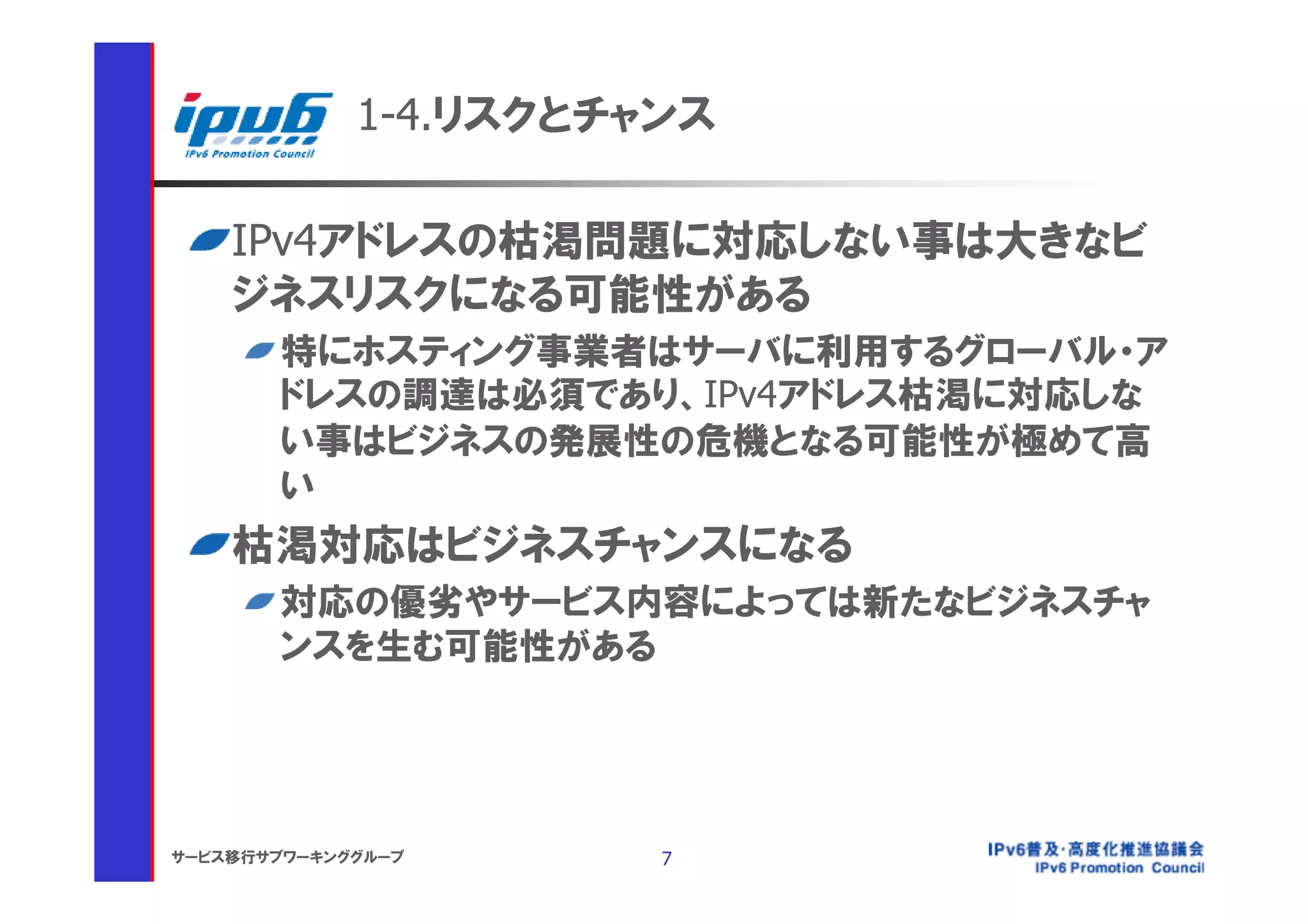 1-4.リスクとチャンス

    IPv4アドレスの枯渇問題に対応しない事は大きなビ
    ジネスリスクになる可能性がある
       特にホスティング事業者はサーバに利用するグローバル・ア
       ドレスの調達は必須であり、IPv4アドレス枯渇に対応しな
       い事はビジネスの発展性の危機となる可能性が極めて高
       い
    枯渇対応はビジネスチャンスになる
       対応の優劣やサービス内容によっては新たなビジネスチャ
       ンスを生む可能性がある




サービス移行サブワーキンググループ      7
 