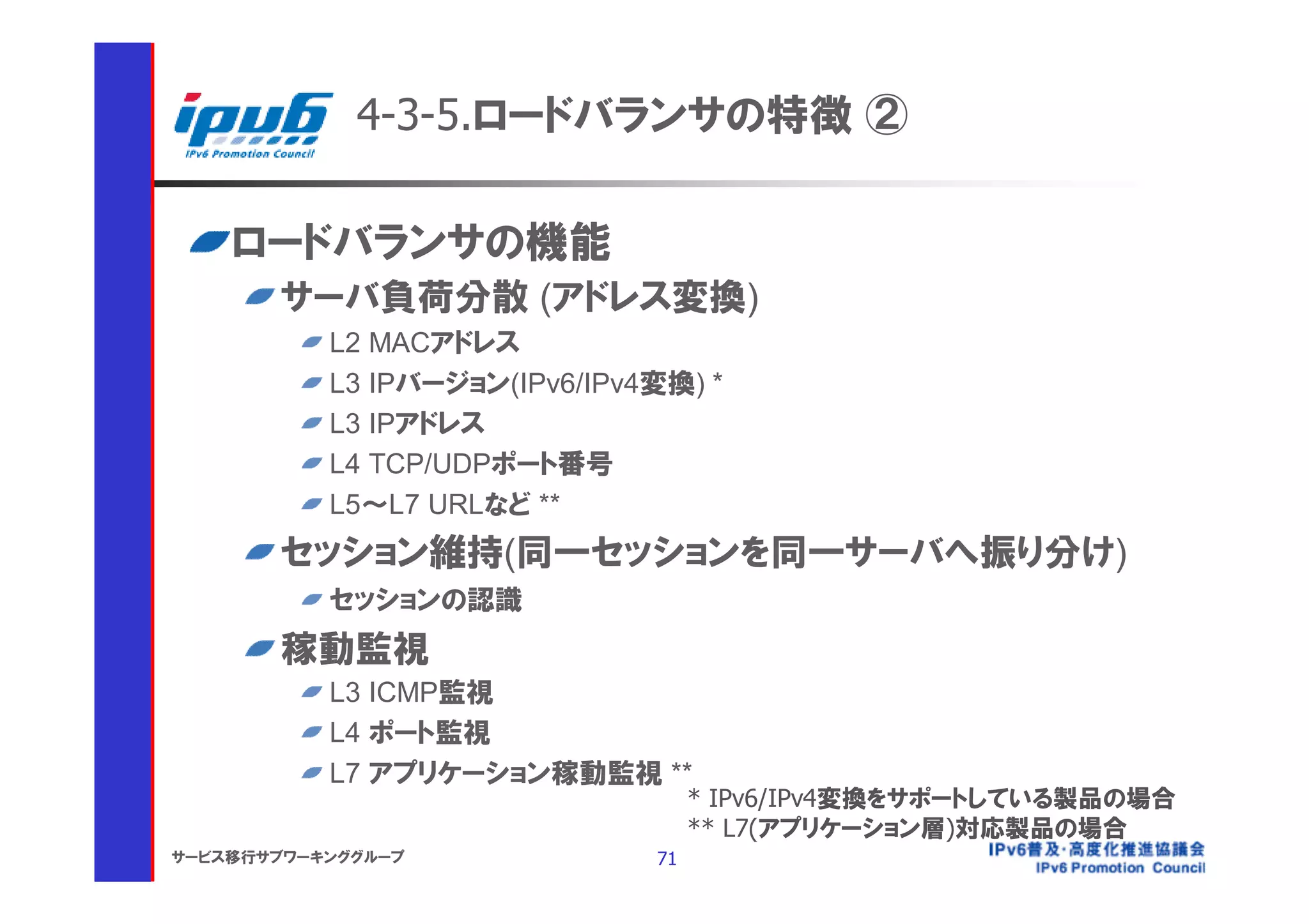 4-3-5.ロードバランサの特徴 ②

    ロードバランサの機能
       サーバ負荷分散 (アドレス変換)
           L2 MACアドレス
           L3 IPバージョン(IPv6/IPv4変換) *
           L3 IPアドレス
           L4 TCP/UDPポート番号
           L5～L7 URLなど **
       セッション維持(同一セッションを同一サーバへ振り分け)
           セッションの認識
       稼動監視
           L3 ICMP監視
           L4 ポート監視
           L7 アプリケーション稼動監視 **
                                    * IPv6/IPv4変換をサポートしている製品の場合
                                    ** L7(アプリケーション層)対応製品の場合
サービス移行サブワーキンググループ              71
 